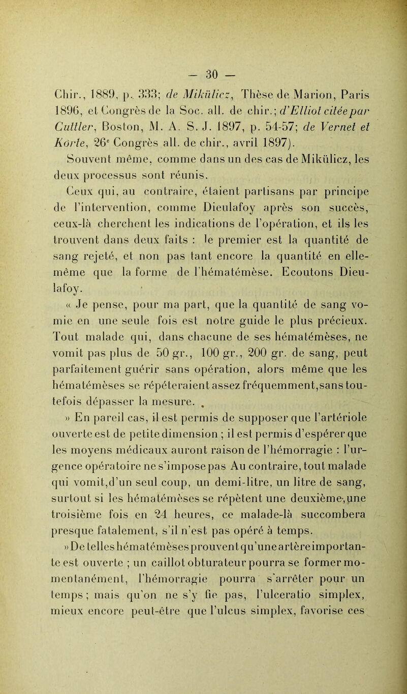 Chir., 1889, p.. 333; de Mikülicz, Thèse de Marion, Paris 189G, et Congrès de la Soc. ail. de chir . \ d'Elliot citée par Cuiller, Boston, M. A. S. J. 1897, p. 54-57; de Vernet et Kôrte, 26e Congrès ail. de chir., avril 1897). Souvent même, comme dans un des cas de Mikülicz, les deux processus sont réunis. Ceux qui, au contraire, étaient partisans par principe de l’intervention, comme Dieulafoy après son succès, ceux-là cherchent les indications de l’opération, et ils les trouvent dans deux faits : le premier est la quantité de sang rejeté, et non pas tant encore la quantité en elle- même que la forme de l’hématémèse. Ecoutons Dieu- lafoy. « Je pense, pour ma part, que la quantité de sang vo- mie en une seule fois est notre guide le plus précieux. Tout malade qui, dans chacune de ses hématémèses, ne vomit pas plus de 50 gr., 100 gr., 200 gr. de sang, peut parfaitement guérir sans opération, alors même que les hématémèses se répéteraient assez fréquemment,sans tou- tefois dépasser la mesure. . » En pareil cas, il est permis de supposer que l’artériole ouverte est de petite dimension ; il est permis d’espérer que les moyens médicaux auront raison de l’hémorragie : l’ur- gence opératoire ne s’impose pas Au contraire, tout malade qui vomit,d’un seul coup, un demi-litre, un litre de sang, surtout si les hématémèses se répètent une deuxième-,une troisième fois en 24 heures, ce malade-là succombera presque fatalement, s’il n’est pas opéré à temps. »De telles hématémèses prouvent qu’une artère importan- te est ouverte ; un caillot obturateur pourra se former mo- mentanément, l’hémorragie pourra s'arrêter pour un temps; mais qu’on ne s’y fie pas, l’ulceratio simplex, mieux encore peut-être que l’ulcus simplex, favorise ces