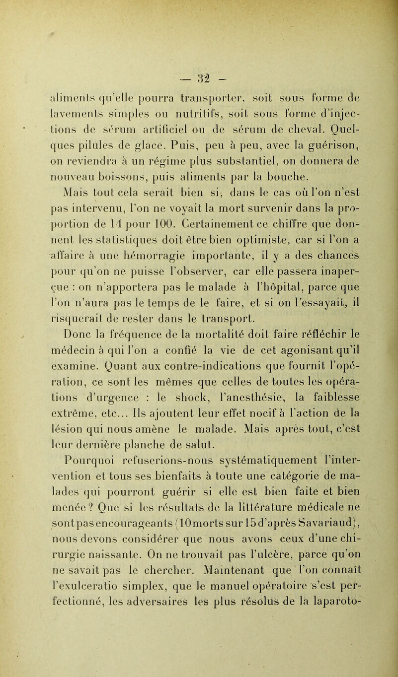 aliments qu’elle pourra transporter, soit sous forme de lavements simples ou nutritifs, soit sous forme d’injec- tions de sérum artificiel ou de sérum de cheval. Quel- ques pilules de glace. Puis, peu à peu, avec la guérison, on reviendra à un régime plus substantiel, on donnera de nouveau boissons, puis aliments par la bouche. Mais tout cela serait bien si, dans le cas où l’on n’est pas intervenu, l’on ne voyait la mort survenir dans la pro- portion de 14 pour 100. Certainement ce chiffre que don- nent les statistiques doit être bien optimiste, car si l’on a affaire à une hémorragie importante, il y a des chances pour qu’on ne puisse l’observer, car elle passera inaper- çue : on n’apportera pas le malade à l’hôpital, parce que l’on n’aura pas le temps de le faire, et si on l'essayait, il risquerait de rester dans le transport. Donc la fréquence de la mortalité doit faire réfléchir le médecin à qui l’on a confié la vie de cet agonisant qu’il examine. Quant aux contre-indications que fournit l’opé- ration, ce sont les mêmes que celles de toutes les opéra- tions d’urgence : le shock, l’anesthésie, la faiblesse extrême, etc... Ils ajoutent leur effet nocif à l’action de la lésion qui nous amène le malade. Mais après tout, c’est leur dernière planche de salut. Pourquoi refuserions-nous systématiquement l’inter- vention et tous ses bienfaits à toute une catégorie de ma- lades qui pourront guérir si elle est bien faite et bien menée? Que si les résultats de la littérature médicale ne sont pas encouragean ts (lOmorts sur 15 d’après Savariaud), nous devons considérer que nous avons ceux d’une chi- rurgie naissante. On ne trouvait pas l’ulcère, parce qu’on ne savait pas le chercher. Maintenant que l’on connaît l’exulceratio simplex, que le manuel opératoire s’est per- fectionné, les adversaires les plus résolus de la laparoto-