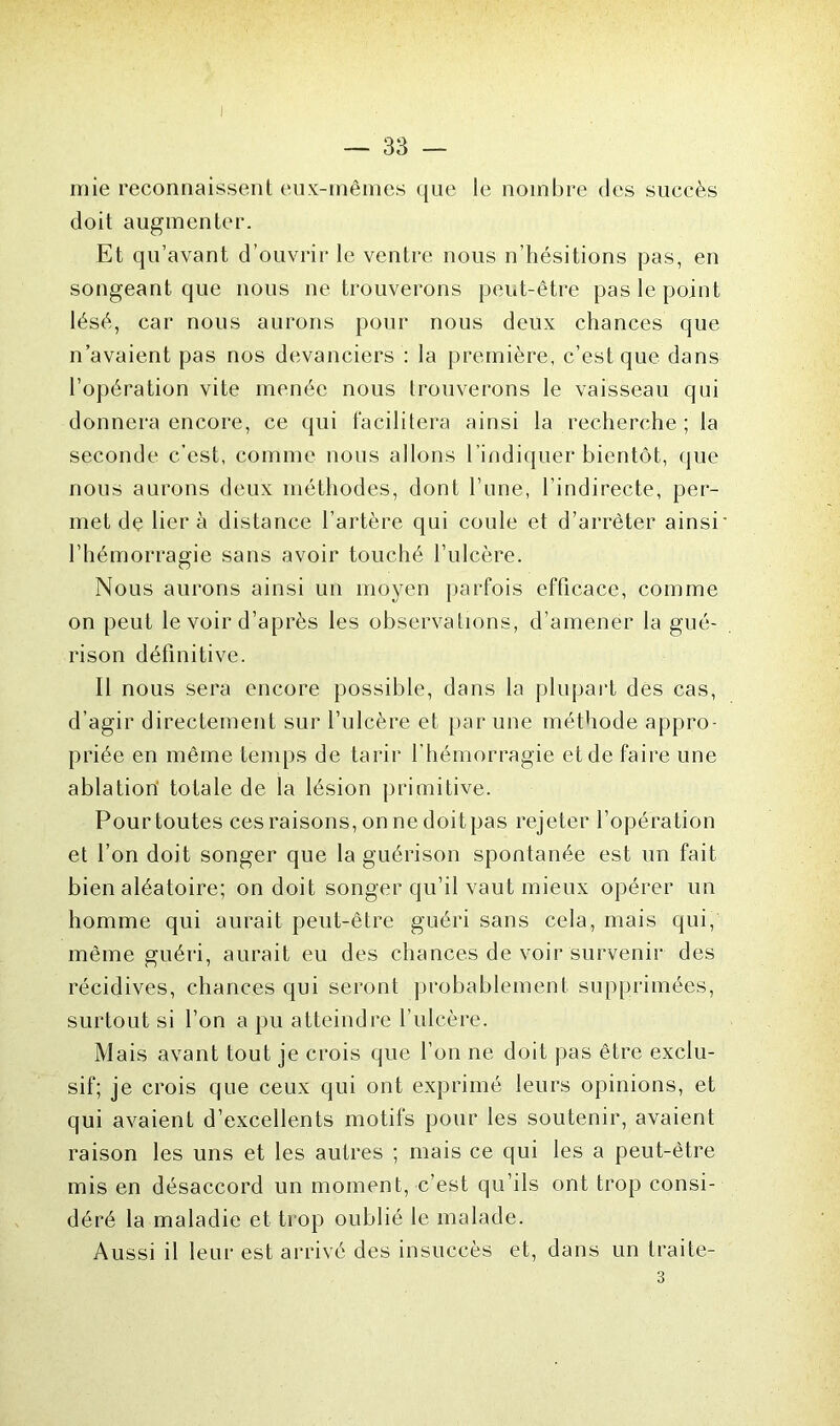 — 33 — mie reconnaissent eux-mêmes que le nombre des succès doit augmenter. Et qu’avant d’ouvrir le ventre nous n’hésitions pas, en songeant que nous ne trouverons peut-être pas le point lésé, car nous aurons pour nous deux chances que n’avaient pas nos devanciers : la première, c’est que dans l’opération vite menée nous trouverons le vaisseau qui donnera encore, ce qui facilitera ainsi la recherche ; la seconde c’est, comme nous allons l’indiquer bientôt, que nous aurons deux méthodes, dont l’une, l’indirecte, per- met de lier à distance l’artère qui coule et d’arrêter ainsi l’hémorragie sans avoir touché l’ulcère. Nous aurons ainsi un moyen parfois efficace, comme on peut le voir d’après les observations, d’amener la gué- rison définitive. Il nous sera encore possible, dans la plupart des cas, d’agir directement sur l’ulcère et par une méthode appro- priée en même temps de tarir f hémorragie et de faire une ablation totale de la lésion primitive. Pour toutes ces raisons, on ne doit pas rejeter l’opération et l’on doit songer que la guérison spontanée est un fait bien aléatoire; on doit songer qu’il vaut mieux opérer un homme qui aurait peut-être guéri sans cela, mais qui, même guéri, aurait eu des chances de voir survenir des récidives, chances qui seront probablement supprimées, surtout si l’on a pu atteindre l’ulcère. Mais avant tout je crois que l’on ne doit pas être exclu- sif; je crois que ceux qui ont exprimé leurs opinions, et qui avaient d’excellents motifs pour les soutenir, avaient raison les uns et les autres ; mais ce qui les a peut-être mis en désaccord un moment, c’est qu’ils ont trop consi- déré la maladie et trop oublié le malade. Aussi il leur est arrivé des insuccès et, dans un traite- 3