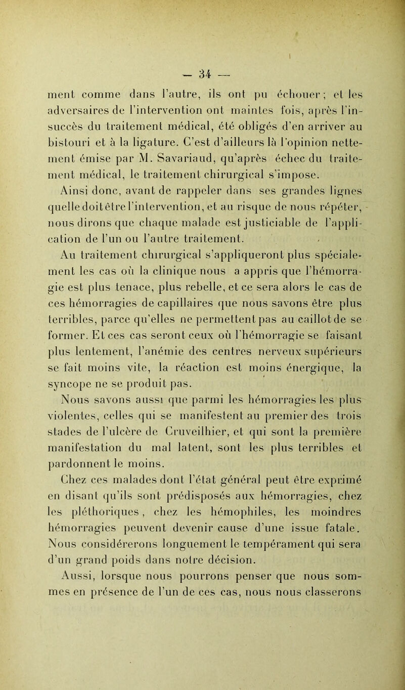 - 34 — ment comme dans l’autre, ils ont pu échouer; el les adversaires de l’intervention ont maintes l'ois, après l’in- succès du traitement médical, été obligés d’en arriver au bistouri et à la ligature. C’est d’ailleurs là l’opinion nette- ment émise par M. Savariaud, qu’après échec du traite- ment médical, le traitement chirurgical s’impose. Ainsi donc, avant de rappeler dans ses grandes lignes quelledoitêtre l’intervention, et au risque de nous répéter, nous dirons que chaque malade est justiciable de l’appli- cation de l’un ou l’autre traitement. Au traitement chirurgical s’appliqueront plus spéciale- ment les cas où la clinique nous a appris que l’hémorra- gie est plus tenace, plus rebelle, et ce sera alors le cas de ces hémorragies de capillaires que nous savons être plus terribles, parce qu’elles ne permettent pas au caillotde se former. Et ces cas seront ceux où l’hémorragie se faisant plus lentement, l’anémie des centres nerveux supérieurs se fait moins vite, la réaction est moins énergique, la syncope ne se produit pas. Nous savons aussi que parmi les hémorragies les plus violentes, celles qui se manifestent au premier des trois stades de l’ulcère de Cruveiihier, et qui sont la première manifestation du mal latent, sont les plus terribles et pardonnent le moins. Chez ces malades dont l’état général peut être exprimé en disant qu’ils sont prédisposés aux hémorragies, chez les pléthoriques, chez les hémophiles, les moindres hémorragies peuvent devenir cause d’une issue fatale. Nous considérerons longuement le tempérament qui sera d’un grand poids dans notre décision. Aussi, lorsque nous pourrons penser que nous som- mes en présence de l’un de ces cas, nous nous classerons