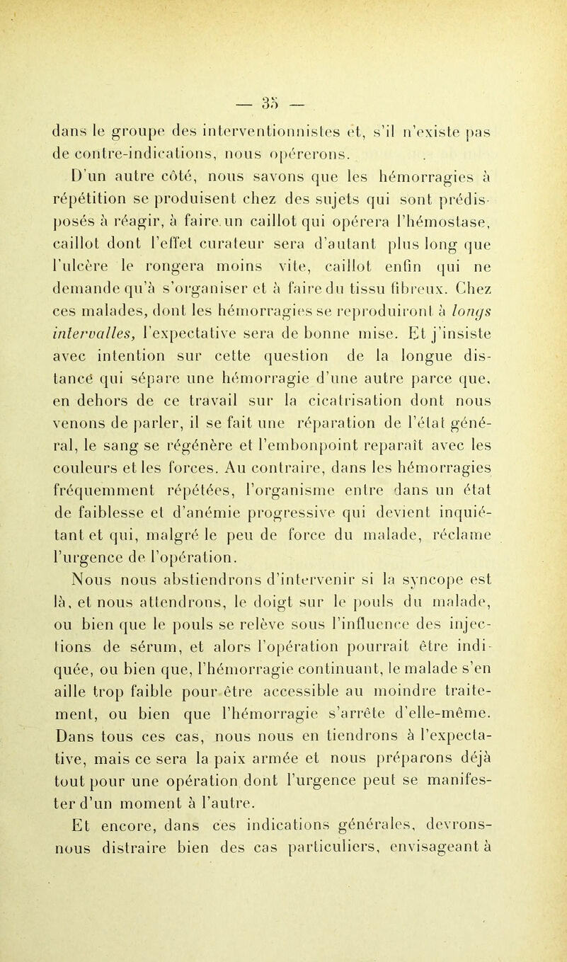 dans le groupe des interventionnistes et, s’il n’existe pas de contre-indications, nous opérerons. D’un autre côté, nous savons que les hémorragies à répétition se produisent chez des sujets qui sont prédis- posés à réagir, à faire, un caillot qui opérera l’hémostase, caillot dont l’elïet curateur sera d’autant plus long que l’ulcère le rongera moins vite, caillot enfin qui ne demande qu’à s’organiser et à faire du tissu fibreux. Chez ces malades, dont les hémorragies se reproduiront à longs intervalles, l’expectative sera de bonne mise. Et j’insiste avec intention sur cette question de la longue dis- tancé qui sépare une hémorragie d’une autre parce que, en dehors de ce travail sur la cicatrisation dont nous venons de parler, il se fait une réparation de l’état géné- ral, le sang se régénère et l’embonpoint reparaît avec les couleurs et les forces. Au contraire, dans les hémorragies fréquemment répétées, l’organisme entre dans un état de faiblesse et d’anémie progressive qui devient inquié- tant et qui, malgré le peu de force du malade, réclame l’urgence de l’opération. Nous nous abstiendrons d’intervenir si la syncope est là, et nous attendrons, le doigt sur le pouls du malade, ou bien que le pouls se relève sous l’influence des injec- lions de sérum, et alors l’opération pourrait être indi quée, ou bien que, l’hémorragie continuant, le malade s’en aille trop faible pour être accessible au moindre traite- ment, ou bien que l’hémorragie s’arrête d’elle-même. Dans tous ces cas, nous nous en tiendrons à l’expecta- tive, mais ce sera la paix armée et nous préparons déjà tout pour une opération dont l’urgence peut se manifes- ter d’un moment à l’autre. Et encore, dans ces indications générales, devrons- nous distraire bien des cas particuliers, envisageant à
