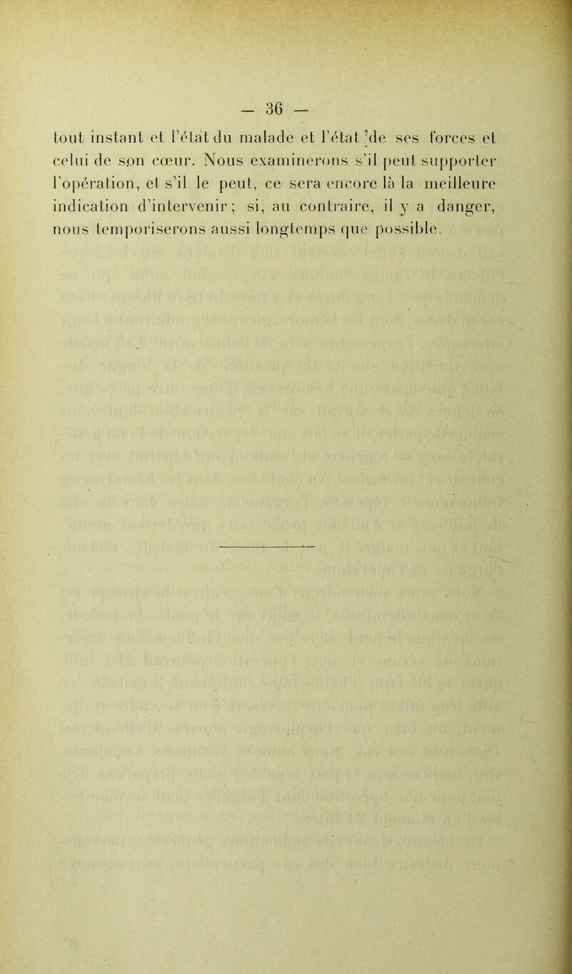 tout instant et l'état du malade et l’état Me ses forces et celui de son cœur. Nous examinerons s’il peut supporter l'opération, et s’il le peut, ce sera encore là la meilleure indication d’intervenir; si, au contraire, il y a danger, nous temporiserons aussi longtemps que possible.