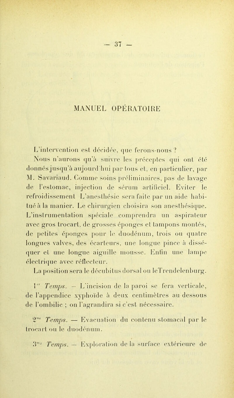 MANUEL OPÉRATOIRE L’intervention est décidée, que ferons-nous ? Nous n’aurons qu’à suivre les préceptes qui ont été donnés jusqu’à aujourd'hui par tous et, en particulier, par M. Savariaud. Comme soins préliminaires, pas de lavage de l’estomac, injection de sérum artificiel. Eviter le refroidissement L’anesthésie sera faite par un aide habi- tué à la manier. Le chirurgien choisira son anesthésique. L’instrumentation spéciale comprendra un aspirateur avec gros trocart, de grosses éponges et tampons montés, de petites éponges pour le duodénum, trois ou quatre longues valves, des écarteurs, une longue pince à dissé- quer et une longue aiguille mousse. Enfin une lampe électrique avec réflecteur. La position sera le décubitus dorsal ou leTrendelenburg. 1er Temps. — L’incision de la paroi se fera verticale, de l’appendice xyphoïde à deux centimètres au dessous de l’ombilic ; on l’agrandira si c’est nécessaire. Temps. — Evacuation du contenu stomacal par le trocart ou le duodénum. 3’ü Temps. - Exploration delà surface extérieure de