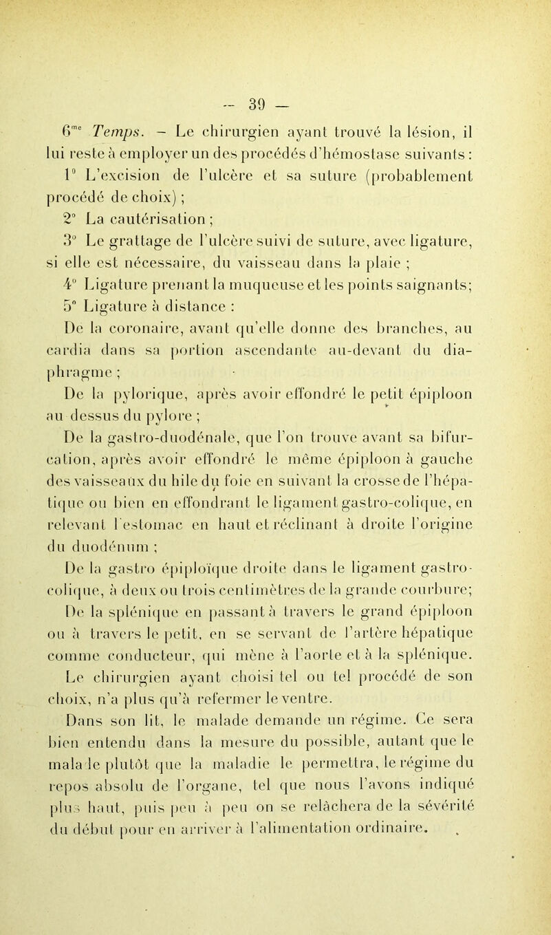 6me Temps. - Le chirurgien ayant trouvé la lésion, il lui reste à employer un des procédés d’hémostase suivants : 1° L’excision de l’ulcère et sa suture (probablement procédé de choix) ; 2° La cautérisation ; 3° Le grattage de l’ulcère suivi de suture, avec ligature, si elle est nécessaire, du vaisseau dans la plaie ; 4° Ligature prenant la muqueuse et les points saignants; 5° Ligature à distance : De la coronaire, avant qu elle donne des branches, au cardia dans sa portion ascendante au-devant du dia- phragme ; De la pylorique, après avoir effondré le petit épiploon au dessus du pylore ; De la gastro-duodénale, que l’on trouve avant sa bifur- cation, après avoir effondré le même épiploon à gauche des vaisseaux du hile du foie en suivant la crosse de l’hépa- tique ou bien en effondrant le ligaÉnent gastro-colique, en relevant l'estomac en haut et réclinant à droite l’origine du duodénum ; De la gastro épiploïque droite dans le ligament gastro- colique, à deux ou trois centimètres de la grande courbure; De la splénique en passant à travers le grand épiploon ou à travers le petit, en se servant de l’artère hépatique comme conducteur, qui mène à l’aorte et à la splénique. Le chirurgien ayant choisi tel ou tel procédé de son choix, n’a plus qu'à refermer le ventre. Dans son lit, le malade demande un régime. Ce sera bien entendu dans la mesure du possible, autant que le mala le plutôt que la maladie le permettra, le régime du repos absolu de l’organe, tel que nous l’avons indiqué plus haut, puis peu à peu on se relâchera de la sévérité du début pour en arriver à l’alimentation ordinaire.