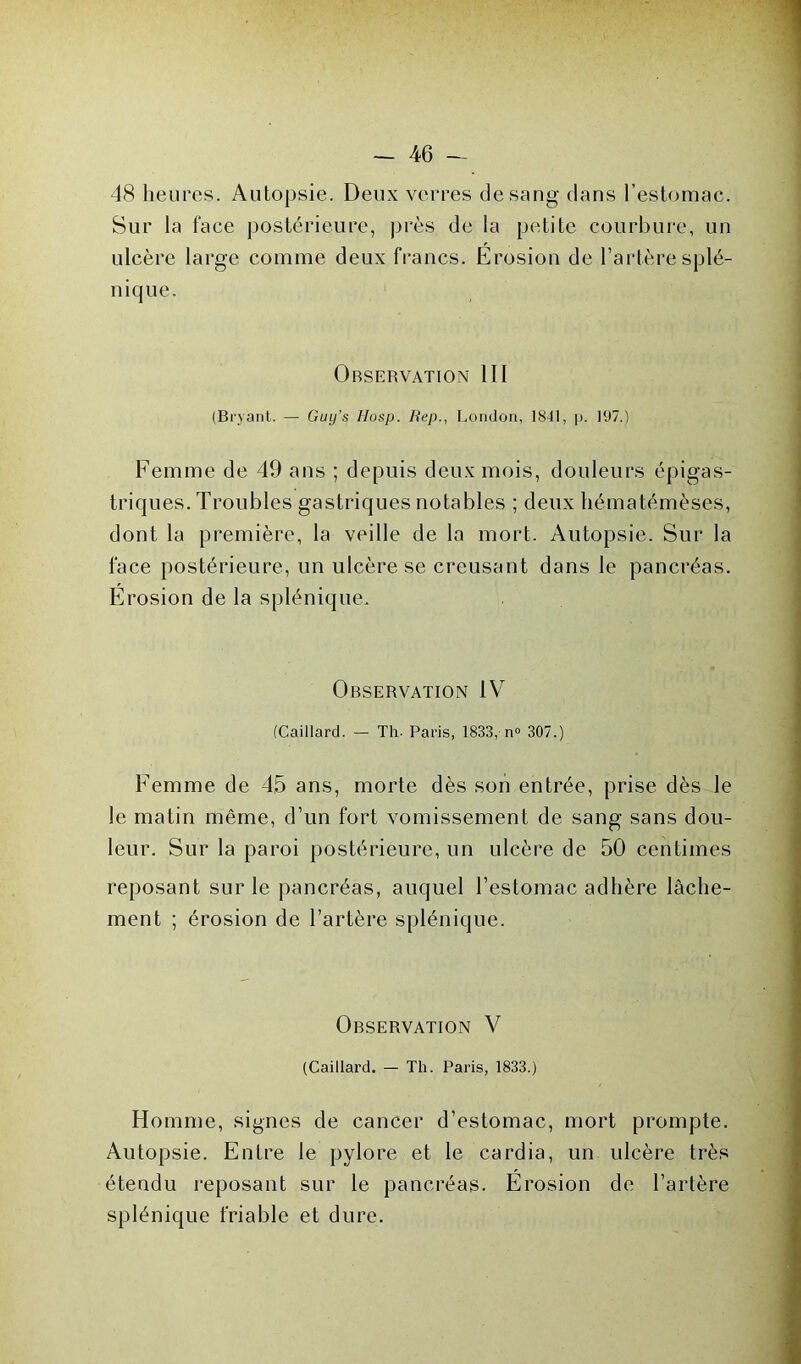 48 heures. Autopsie. Deux verres de sang dans l’estomac. Sur la face postérieure, près de la petite courbure, un ulcère large comme deux francs. Érosion de l’artère splé- nique. Observation III (Bryant. — Guij’s Hosp. Hep., London, 1841, p. 197.) Femme de 49 ans ; depuis deux mois, douleurs épigas- triques. Troubles gastriques notables ; deux liématémèses, dont la première, la veille de la mort. Autopsie. Sur la face postérieure, un ulcère se creusant dans le pancréas. Érosion de la splénique. Observation IV (Caillard. — Th- Paris, 1833, n» 307.) Femme de 45 ans, morte dès son entrée, prise dès le le matin même, d’un fort vomissement de sang sans dou- leur. Sur la paroi postérieure, un ulcère de 50 centimes reposant sur le pancréas, auquel l’estomac adhère lâche- ment ; érosion de l’artère splénique. Observation V (Caillard. — Th. Paris, 1833.) Homme, signes de cancer d’estomac, mort prompte. Autopsie. Entre le pylore et le cardia, un ulcère très étendu reposant sur le pancréas. Érosion de l’artère splénique friable et dure.