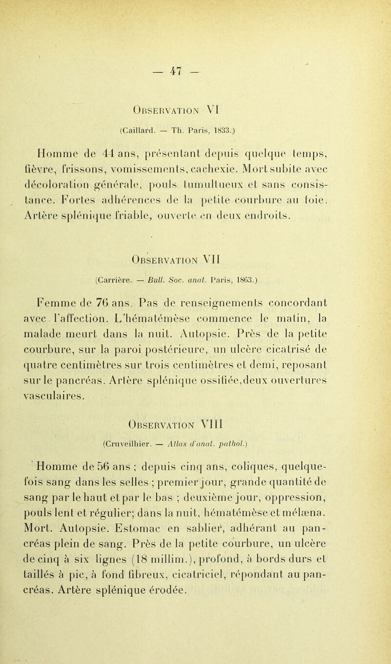 Observation VI (Caillard. — Th. Paris, 1833.) Homme de 44 ans, présentant depuis quelque temps, fièvre, frissons, vomissements, cachexie. Mort subite avec décoloration générale, pouls tumultueux et sans consis- tance. Fortes adhérences de la petite courbure au loie. Artère splénique friable, ouverte en deux endroits. Observation VII (Carrière. — Bull. Soc. anal. Paris, 1863.) Femme de 76 ans. Pas de renseignements concordant avec l’affection. L’hématémèse commence le matin, la malade meurt dans la nuit. Autopsie. Près de la petite courbure, sur la paroi postérieure, un ulcère cicatrisé de quatre centimètres sur trois centimètres et demi, reposant sur le pancréas. Artère splénique ossitiée,deux ouvertures vasculaires. Observation VIII (Cruveilhier. — Atlas d'anat. palhol.) Homme de 56 ans ; depuis cinq ans, coliques, quelque- fois sang dans les selles ; premier jour, grande quantité de sang par le haut et par le bas ; deuxième jour, oppression, pouls lent et régulier; dans la nuit, hématémèse et mélæna. Mort. Autopsie. Estomac en sablier, adhérant au pan- créas plein de sang. Près de la petite courbure, un ulcère de cinq à six lignes (18 millim.), profond, à bords durs et taillés à pic, à fond fibreux, cicatriciel, répondant au pan- créas. Artère splénique érodée.