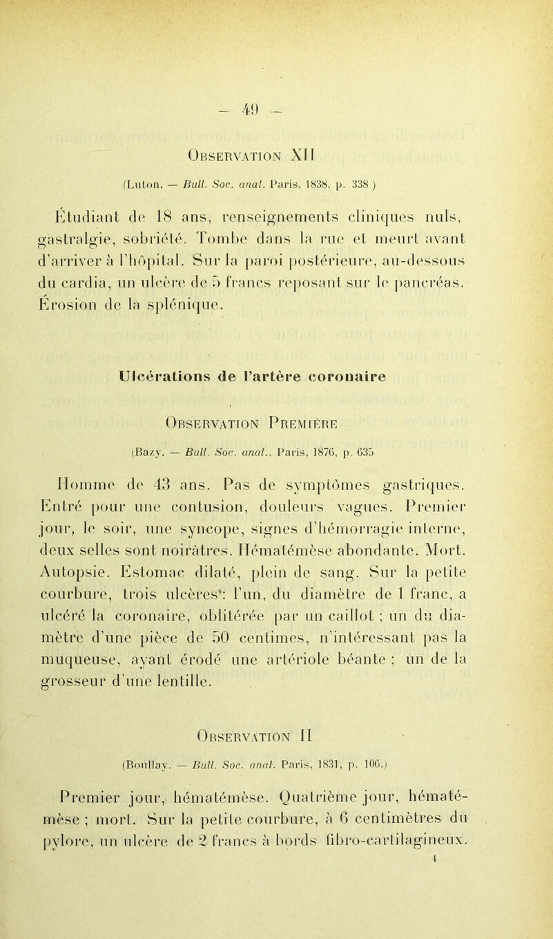 (Eaton. — Bull. Soc. anal. Paris, 1838, p. 338 ) Etudiant de 18 ans, renseignements cliniques nuis, gastralgie, sobriété. Tombe dans la rue et meurt avant d’arriver à l'hôpital. Sur la paroi postérieure, au-dessous du cardia, un ulcère de 5 francs reposant sur le pancréas. Erosion de la splénique. Ulcérations de l’artère coronaire Observation Première (Bazy. — Bull. Soc. anal., Paris, 1876, p. G35 Homme de 43 ans. Pas de symptômes gastriques. Entré pour une contusion, douleurs vagues. Premier jour, le soir, une syncope, signes d’hémorragie interne, deux selles sont noirâtres. Ilématémèse abondante. Mort. Autopsie. Estomac dilaté, plein de sang. Sur la petite courbure, trois ulcères’: l’un, du diamètre de 1 franc, a ulcéré la coronaire, oblitérée par un caillot ; un du dia- mètre d’une pièce de 50 centimes, n’intéressant pas la muqueuse, ayant érodé une artériole béante ; un de la grosseur d’une lentille. Observation II (Bonllay. — Bull. Soc. anal. Paris, 1831, p. 106.) Premier jour, Ilématémèse. Quatrième jour, hématé- rnèse ; mort. Sur la petite courbure, à 6 centimètres du