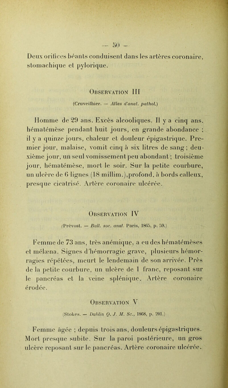 Deux orifices béants conduisent dans les artères coronaire, stomachique et pylorique. Observation III (Cruveilhier. — Atlas d'anat. pathol.) Homme de 29 ans. Excès alcooliques. Il y a cinq ans. hématémèse pendant huit jours, en grande abondance ; il y a quinze jours, chaleur et douleur épigastrique. Pre- mier jour, malaise, vomit cinq à six litres de sang ; deu- xième jour, un seul vomissement peu abondant ; troisième jour, hématémèse, mort le soir. Sur la petite courbure, un ulcère de 6 lignes (18 mjllim.),profond, à bords calleux, presque cicatrisé. Artère coronaire ulcérée. Observation IV (Prévost. — Bull. soc. anal. Paris, 1865, p. 59.) Femme de 73 ans, très anémique, a eu des hématémèses et mélæna. Signes d'hémorragie grave, plusieurs hémor- ragies répétées, meurt le lendemain de son arrivée. Près de la petite courbure, un ulcère de 1 franc, reposant sur le pancréas et la veine splénique. Artère coronaire érodée. Observation V (Stokes. - Dublin Q. J. M. Sc„ 1868, p. 201.) Femme âgée ; depuis trois ans, douleurs épigastriques. Mort presque subite. Sur la paroi postérieure, un gros ulcère reposant sur le pancréas. Artère coronaire ulcérée.