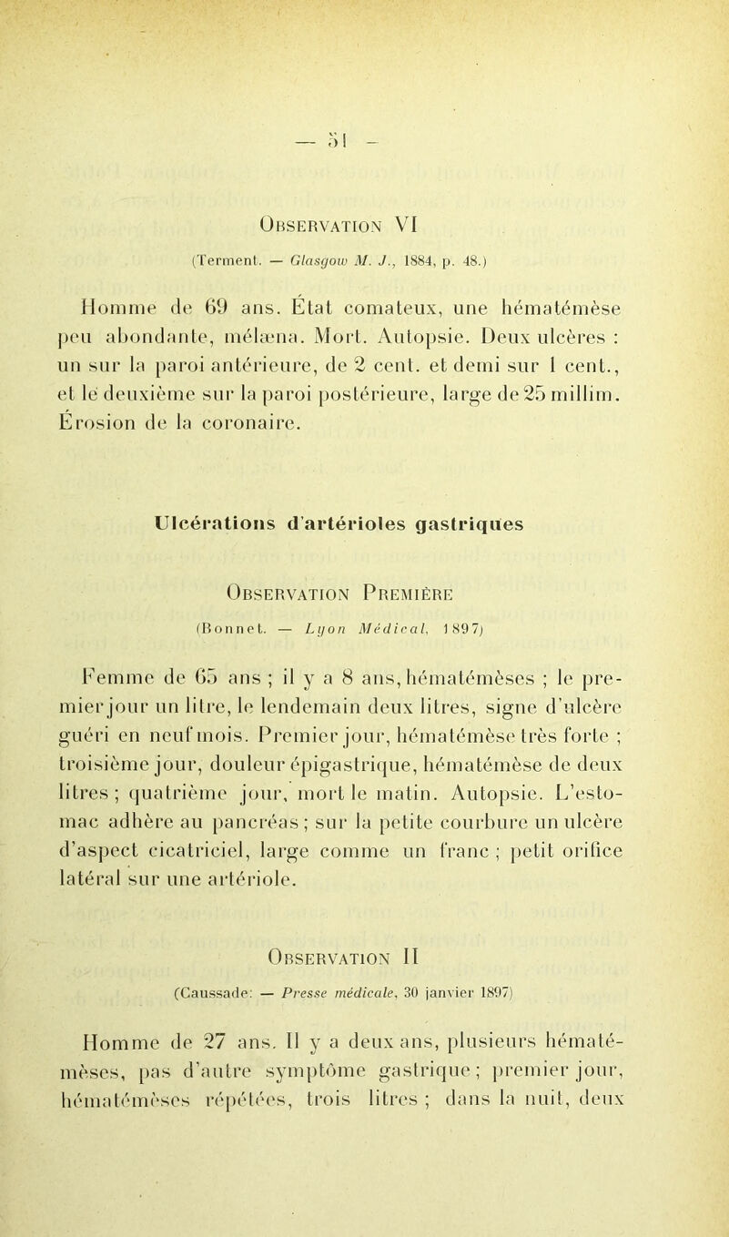 Observation VI (Terment. — Glasgow M. J., 1884, p. 48.) Homme de 69 ans. État comateux, une hématémèse peu abondante, mélæna. Mort. Autopsie. Deux ulcères : un sur la paroi antérieure, de 2 cent, et demi sur 1 cent., et lé deuxième sur la paroi postérieure, large de25millim. Erosion de la coronaire. Ulcérations d’artérioles gastriques Observation Première (Bonnet. — Lyon Médical, 189 7) Femme de 65 ans ; il y a 8 ans, hématémèses ; le pre- mierjour un litre, le lendemain deux litres, signe d’ulcère guéri en neuf mois. Premier jour, hématémèse très forte ; troisième jour, douleur épigastrique, hématémèse de deux litres; quatrième jour, mort le matin. Autopsie. L’esto- mac adhère au pancréas ; sur la petite courbure un ulcère d’aspect cicatriciel, large comme un franc ; petit orifice latéral sur une artériole. Observation II (Caussade: — Presse médicale, 30 janvier 1897) Homme de 27 ans. II y a deux ans, plusieurs hématé- mèses, pas d’autre symptôme gastrique; premier jour, hématémèses répétées, trois litres ; dans la nuit, deux