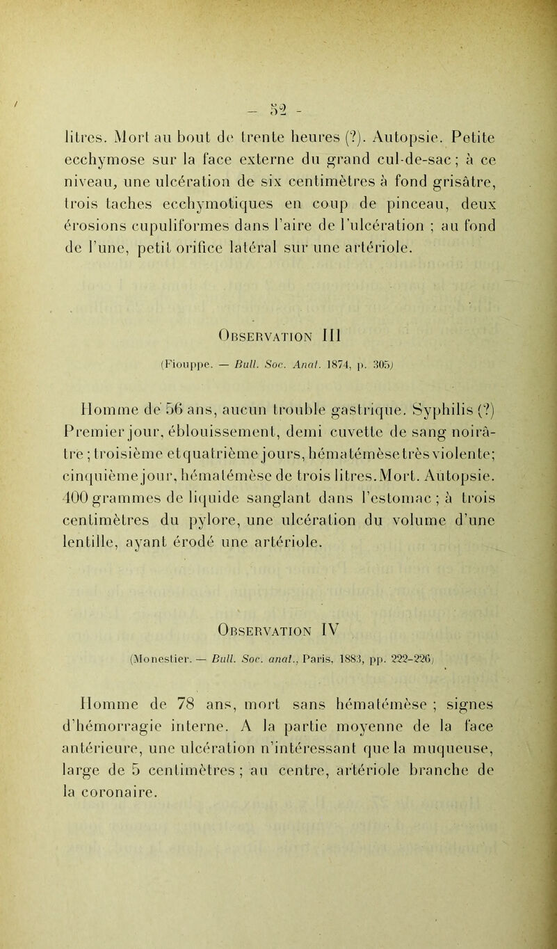 litres. Mort au bout de trente heures (?). Autopsie. Petite ecchymose sur la face externe du grand cul-de-sac; à ce niveau, une ulcération de six centimètres à fond grisâtre, trois taches ecchymotiques en coup de pinceau, deux érosions cupuliformes dans l’aire de l’ulcération ; au fond de l’une, petit orifice latéral sur une artériole. Observation 111 (Fiouppe. — Bull. Soc. Anal. 1874, p. 30f>j Homme de 56 ans, aucun trouble gastrique. Syphilis (?) Premier jour, éblouissement, demi cuvette de sang noirâ- tre ; troisième etquatrième jours, hématémèsetrès violente; cinquième jour, hématémèse de trois litres.Mort. Autopsie. 400 grammes de liquide sanglant dans l’estomac ; à trois centimètres du pylore, une ulcération du volume d’une lentille, ayant érodé une artériole. Observation IV (Monestier. — Bull. Soc. anal.. Paris, 188:5, pp. 222-226'; Homme de 78 ans, mort sans hématémèse ; signes d’hémorragie interne. A la partie moyenne de la face antérieure, une ulcération n’intéressant que la muqueuse, large de 5 centimètres; an centre, artériole branche de la coronaire.