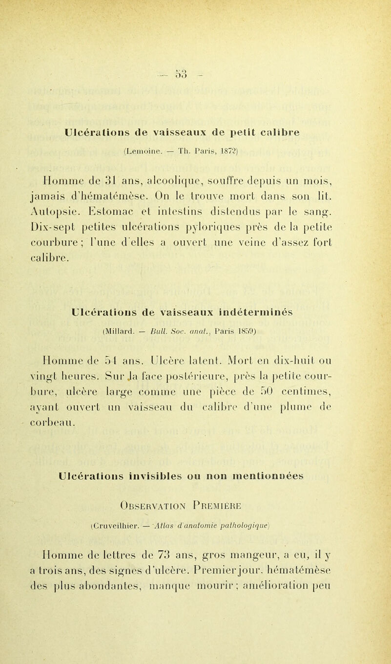 — O O Ulcérations de vaisseaux de petit calibre (Lemoine. — Th. Paris, 1872) Homme de 31 ans, alcoolique, souffre depuis un mois, jamais d’hématémèse. On le trouve mort dans son lit. Autopsie. Estomac et intestins distendus par le sang. Dix-sept petites ulcérations pyloriques près de la petite courbure; Tune d’elles a ouvert une veine d’assez fort calibre. Ulcérations de vaisseaux indéterminés (MiIlard. — Bull. Soc. anal., Paris 1859) Homme de 54 ans. Ulcère latent. Mort en dix-huit ou vingt heures. Sur Ja face postérieure, près la petite cour- bure, ulcère large comme une pièce de 50 centimes, ayant ouvert un vaisseau du calibre d’une plume de corbeau. Ulcérations invisibles ou non mentionnées Observation Première (Cruveilhier. — Atlas d'anatomie pathologique) Homme de lettres de 73 ans, gros mangeur, a eu, il y a trois ans, des signes d’ulcère. Premier jour, hémalémèse des plus abondantes, manque mourir ; amélioration peu