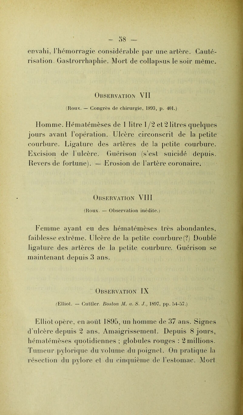 envahi, l’hémorragie considérable par une artère. Cauté- risation. Gastrorrhaphie. 1\Jort de collapsus le soir même. Observation VII (Roux. — Congrès de chirurgie, 1893, p. 401.) Homme. Hématémèses de 1 litre 1 /2 et2 litres quelques jours avant l’opération. Ulcère circonscrit de la petite courbure. Ligature des artères de la petite courbure. Excision de l'ulcère. Guérison (s’est suicidé depuis. Revers de fortune). — Érosion de l’artère coronaire. Observation VIII (Roux. — Observation inédite.) Femme ayant eu des hématémèses très abondantes, faiblesse extrême. Ulcère de la petite courbure(?) Double ligature des artères de la petite courbure. Guérison se maintenant depuis 3 ans. Observation IX fElliot. — Cuttler. Boston M. a. S. 1897, pp. 54-57.) Elliot opère, en août 1895, un homme de 37 ans. Signes d’ulcère depuis 2 ans. Amaigrissement. Depuis 8 jours, hématémèses quotidiennes ; globules rouges : 2millions. Tumeur pylorique du volume du poignet. On pratique la résection du pylore et du cinquième de l’estomac. Mort