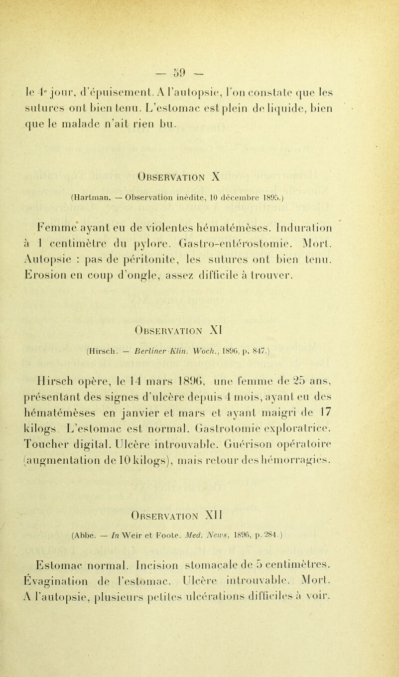 le 1” jour, d’épuisement. A l’autopsie, l’on constate que les sutures ont bien tenu. L’estomac est plein de liquide, bien que le malade n’ait rien bu. Observation X (Hartraan. — Observation inédite, 10 décembre 1895.) Femme ayant eu de violentes hématémèses. Induration à 1 centimètre du pylore. Gastro-entérostomie. Mort. Autopsie : pas de péritonite, les sutures ont bien tenu. Erosion en coup d’ongle, assez difficile à trouver. Observation XI (Hirsch. — Berliner Klin. Woch., 1896, p. 847.) Hirsch opère, le 14 mars 189G, une femme de 25 ans, présentant des signes d’ulcère depuis 4 mois, ayant eu des hématémèses en janvier et mars et ayant maigri de 17 kilogs. L’estomac est normal. Gastrotomie exploratrice. Toucher digital. Ulcère introuvable. Guérison opératoire (augmentation de 10 kilogs), mais retour des hémorragies. Observation XII (Abbe. — In Weir et Foote. Med. News, 1896, p.284.) Estomac normal. Incision stomacale de 5 centimètres. Evagination de l’estomac. Ulcère introuvable, Mort. A l’autopsie, plusieurs petites ulcérations difficiles à voir.