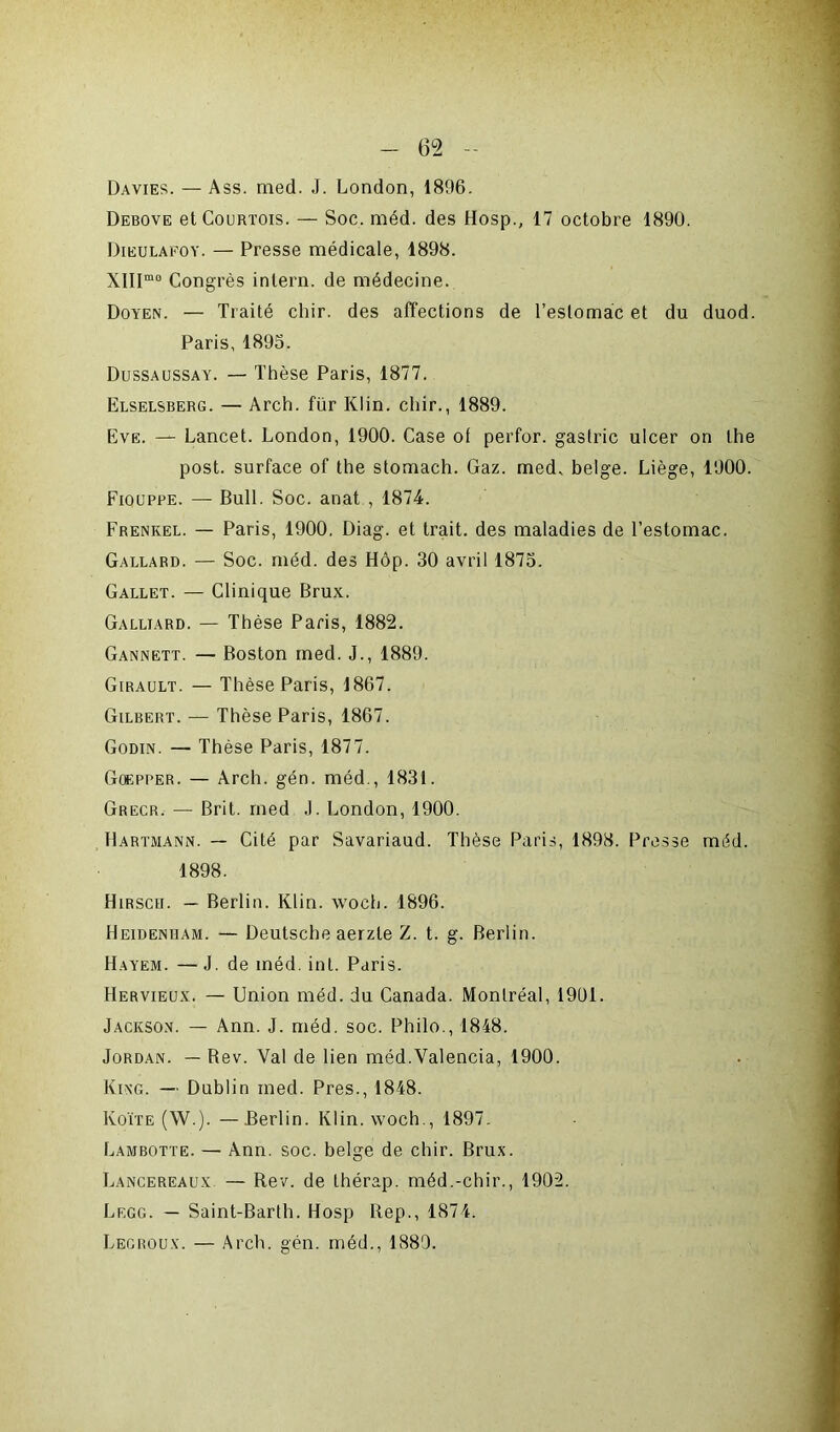 Davies. — Ass. med. J. London, 1896. Debove et Courtois. — Soc. méd. des Hosp., 17 octobre 1890. Dieulafoy. — Presse médicale, 1898. XlIImo Congrès inlern. de médecine. Doyen. — Traité cliir. des affections de l’estomac et du duod. Paris, 1893. Dussaussay. — Thèse Paris, 1877. Elselsberg. — Arch. für Klin, cliir., 1889. Eve. — Lancet. London, 1900. Case ot perfor. gastric ulcer on lhe post. surface of the stomach. Gaz. med, belge. Liège, 1900. Fiouppe. — Bull. Soc. anat , 1874. Frenkel. — Paris, 1900. Diag. et trait, des maladies de l’estomac. Gallard. — Soc. méd. des Hôp. 30 avril 1875. Gallet. — Clinique Brux. Galliard. — Thèse Paris, 1882. Gannett. — Boston med. J., 1889. Girault. — Thèse Paris, 1867. Gilbert. — Thèse Paris, 1867. Godin. — Thèse Paris, 1877. Goepper. — Arch. gén. méd., 1831. Grecr. — Brit. med J. London, 1900. Hartmann. — Cité par Savariaud. Thèse Paris, 1898. Presse méd. 1898. Hirsch. — Berlin. Klin. woch. 1896. Heidenham. — Deutsche aerzte Z. t. g. Berlin. Hayem. — J. de méd. int. Paris. Hervieux. — Union méd. du Canada. Montréal, 1901. Jackson. — Ann. J. méd. soc. Philo., 1848. Jordan. — Bev. Val de lien méd.Valencia, 1900. King. — Dublin med. Près., 1848. Koïte (W.). —Berlin. Klin, woch., 1897. Lambotte. — Ann. soc. belge de chir. Brux. Lancereaux — Rev. de thérap. méd.-chir., 1902. Lf.gg. — Saint-Barth. Hosp llep., 1874. Legroux. — Arch. gén. méd., 1889.