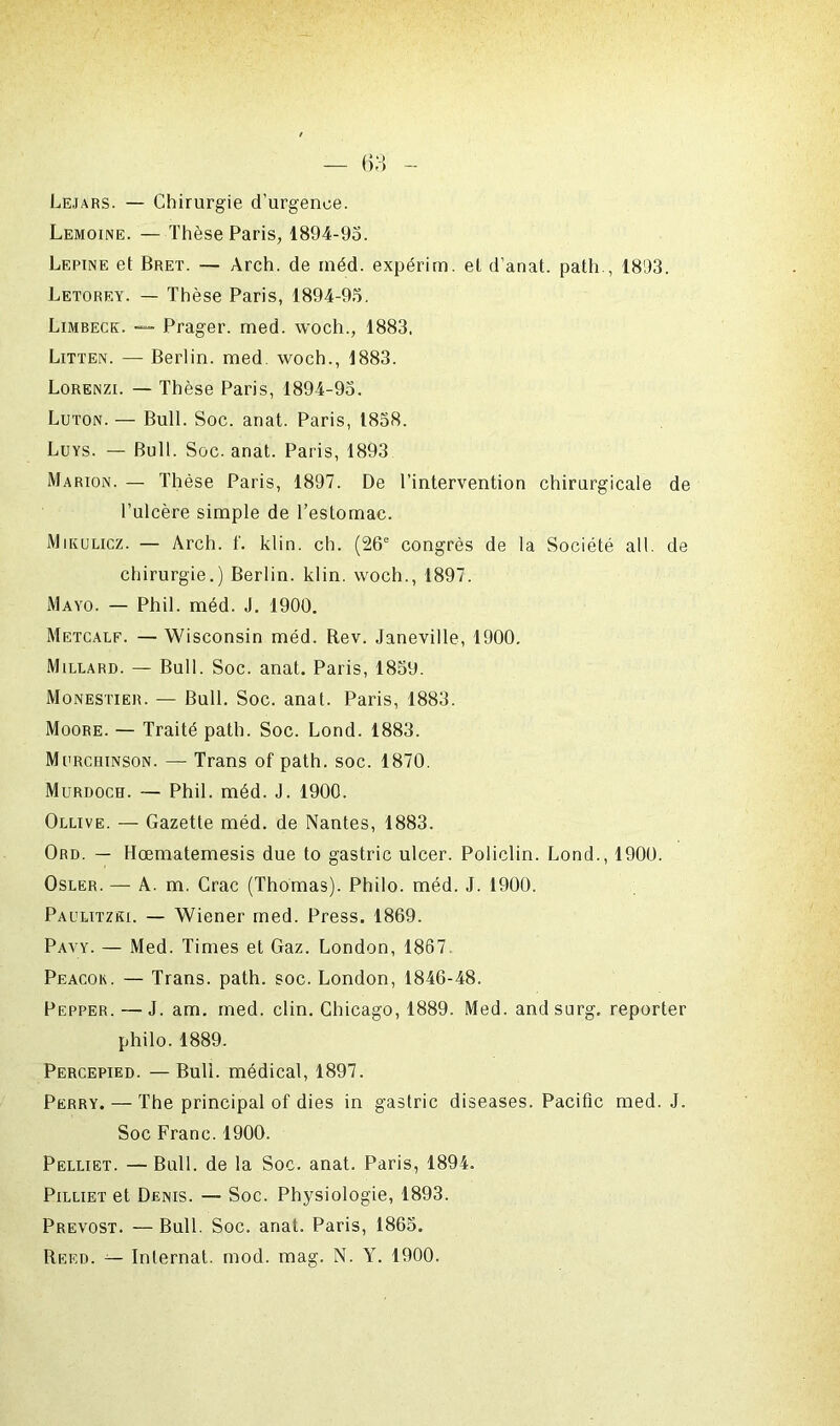 Lejars. — Chirurgie d'urgence. Lemoine. — Thèse Paris, 1894-95. Lepine et Bret. — Arch. de méd. expérim. et d’anat. path., 1893. Letorey. — Thèse Paris, 1894-95. Limbeck. — Prager. med. woch., 1883. Litten. — Berlin, med. woch., 1883. Lorenzi. — Thèse Paris, 1894-95. Luton. — Bull. Soc. anat. Paris, 1858. Luys. — Bull. Soc. anat. Paris, 1893 Marion. — Thèse Paris, 1897. De l’intervention chirurgicale de l’ulcère simple de l’estomac. Mikulicz. — Arch. f. klin. ch. (26e congrès de la Société ail. de chirurgie.) Berlin, klin. woch., 1897. Mayo. — Phil. méd. J. 1900. Metcalf. — Wisconsin méd. Rev. Janeville, 1900. Millard. — Bull. Soc. anat. Paris, 1859. Monestier. — Bull. Soc. anat. Paris, 1883. Moore. — Traité path. Soc. Lond. 1883. Murchinson. — Trans of path. soc. 1870. Murdoch. — Phil. méd. J. 1900. Ollive. — Gazette méd. de Nantes, 1883. Ord. — Hœmatemesis due to gastric ulcer. Policlin. Lond., 1900. Osler. — A. m. Crac (Thomas). Philo, méd. J. 1900. Paulitzki. — Wiener med. Press. 1869. Pavy. — Med. Times et Gaz. London, 1867. Peacok. — Trans. path. soc. London, 1846-48. Pepper. — J. am. med. clin. Chicago, 1889. Med. andsurg. reporter philo. 1889. Percepied. — Bull, médical, 1897. Perry. — The principal of dies in gastric diseases. Pacific med. J. Soc Franc. 1900. Pelliet. — Bull, de la Soc. anat. Paris, 1894. Pilliet et Denis. — Soc. Physiologie, 1893. Prévost. —Bull. Soc. anat. Paris, 1865. Reed. — Internat, mod. mag. N. Y. 1900.
