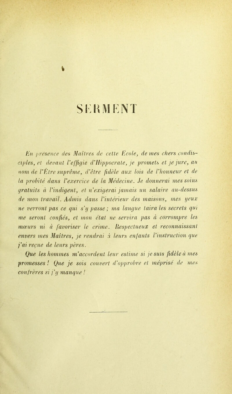 k SKKMENT En présence des Maîtres de cette Ecole, de mes chers condis- ciples, et devant l'effigie d’Hippocrate, je promets et je jure, au nom de l’Être suprême, d’être fidèle aux lois de l’honneur et de la probité dans l’exercice de la Médecine. Je donnerai mes soins gratuits à l’indigent, et n’exigerai jamais un salaire au-dessus de mon travail. Admis dans l’intérieur des maisons, mes yeux ne verront pas ce qui s’g passe ; ma langue taira les secrets qui me seront confiés, et mon état ne servira pas à corrompre les moeurs ni à favoriser le crime. Respectueux et reconnaissant envers mes Maîtres, je rendrai à leurs enfants l’instruction que j’ai reçue de leurs pères. Que les hommes m’accordent leur estime si je suis fidèle à mes promesses ! Que je sois couvert d’opprobre et méprisé de mes confrères si j’y manque !