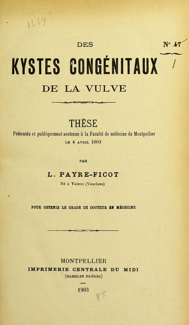 DES N° AT' KYSTES CONfiÉNITAUX ' DE LA VULVE THÈSE Présentée et publiquement soutenue à la Faculté de médecine de Montpellier le 4 AVRIL 1903 PAR L. PAYRE-FICOT Né à Vaison (Vaucluse) POUR OBTENIR LE GRADE DE DOCTEUR EN MÉDECINE MONTPELLIER IMPRIMERIE CENTRALE DU MIDI (hamelin frères) 1903