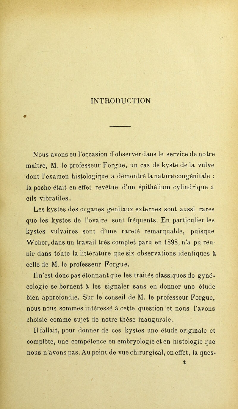 INTRODUCTION Nous avons eu l’occasion d’observer dans le service de notre maître, M. le professeur Forgue, un cas de kyste delà vulve dont l’examen histologique a démontré la nature congénitale : la poche était en effet revêtue d’un épithélium cylindrique à cils vibratiles. Les kystes des organes génitaux externes sont aussi rares que les kystes de l’ovaire sont fréquents. En particulier les kystes vulvaires sont d’une rareté remarquable, puisque Weber, dans un travail très complet paru en 1898, n’a pu réu- nir dans toute la littérature que six observations identiques à celle de M. le professeur Forgue. Il n’est donc pas étonnant que les traités classiques de gyné- cologie se bornent à les signaler sans en donner une étude bien approfondie. Sur le conseil de M. le professeur Forgue, nous nous sommes intéressé à cette question et nous l’avons choisie comme sujet de notre thèse inaugurale. Il fallait, pour donner de ces kystes une étude originale et complète, une compétence en embryologie et en histologie que nous n’avons pas. Au point de vue chirurgical, en effet, la ques- t