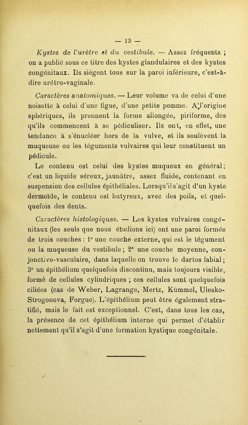 Kystes de l'urètre et du vestibule. — Assez fréquents ; on a publié sous ce titre des kystes glandulaires et des kystes congénitaux. Ils siègent tous sur la paroi inférieure, c’est-à- dire urétro-vaginale. Caractères anatomiques. — Leur volume va de celui d’une noisette à celui d’une figue, d’une petite pomme. A^l’origine sphériques, ils prennent la forme allongée, piriforme, dès qu’ils commencent à se pédiculiser. Ils ont, en eflet, une tendance à s'énucléer hors de la vulve, et ils soulèvent la muqueuse ou les téguments vulvaires qui leur constituent un pédicule. Le contenu est celui des kystes muqueux en général; c’est un liquide séreux, jaunâtre, assez fluide, contenant en suspension des cellules épithéliales. Lorsqu’il s’agit d’un kyste dermoïde, le contenu est butyreux, avec des poils, et quel- quefois des dents. Caractères histologiques. — Les kystes vulvaires congé- nitaux (les seuls que nous étudions ici) ont une paroi formée de trois couches : 1° une couche externe, qui est le tégument ou la muqueuse du vestibule; 2° une couche moyenne, con- jonctivo-vasculaire, dans laquelle on trouve le dartos labial; 3° un épithélium quelquefois discontinu, mais toujours visible, formé de cellules cylindriques ; ces cellules sont quelquefois ciliées (cas de Weber, Lagrange, Mertz, Kümmel, Uiesko- Strogonova, Forgue). L’épithélium peut être également stra- tifié, mais le fait est exceptionnel. C’est, dans tous les cas, la présence de cet épithélium interne qui permet d’établir nettement qu’il s’agit d’une formation kystique congénitale. /