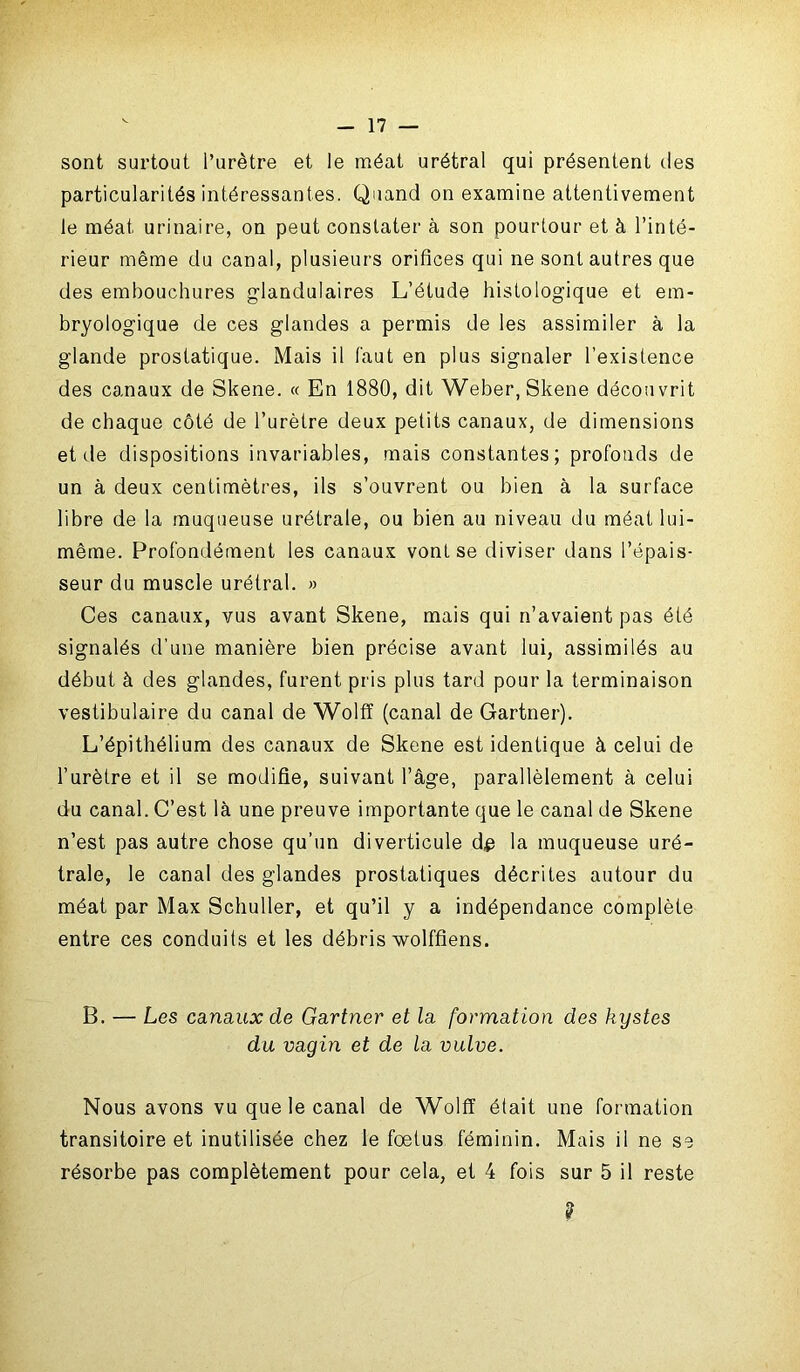 sont surtout l’urètre et le méat urétral qui présentent des particularités intéressantes. Quand on examine attentivement le méat urinaire, on peut constater à son pourtour et à l’inté- rieur même du canal, plusieurs orifices qui ne sont autres que des embouchures glandulaires L’étude histologique et em- bryologique de ces glandes a permis de les assimiler à la glande prostatique. Mais il faut en plus signaler l’existence des canaux de Skene. « En 1880, dit Weber, Skene découvrit de chaque côté de l’urètre deux petits canaux, de dimensions et de dispositions invariables, mais constantes; profonds de un à deux centimètres, ils s’ouvrent ou bien à la surface libre de la muqueuse urétrale, ou bien au niveau du méat lui- même. Profondément les canaux vont se diviser dans l’épais- seur du muscle urétral. » Ces canaux, vus avant Skene, mais qui n’avaient pas été signalés d'une manière bien précise avant lui, assimilés au début à des glandes, furent pris plus tard pour la terminaison vestibulaire du canal de Wolff (canal de Gartner). L’épithélium des canaux de Skene est identique à celui de l’urètre et il se modifie, suivant l’âge, parallèlement à celui du canal. C’est là une preuve importante que le canal de Skene n’est pas autre chose qu’un diverticule d# la muqueuse uré- trale, le canal des glandes prostatiques décrites autour du méat par Max Schuller, et qu’il y a indépendance complète entre ces conduits et les débris wolffiens. B. — Les canaux de Gartner et la formation des kystes du vagin et de la vulve. Nous avons vu que le canal de Wolff était une formation transitoire et inutilisée chez le fœtus féminin. Mais il ne se résorbe pas complètement pour cela, et 4 fois sur 5 il reste ?