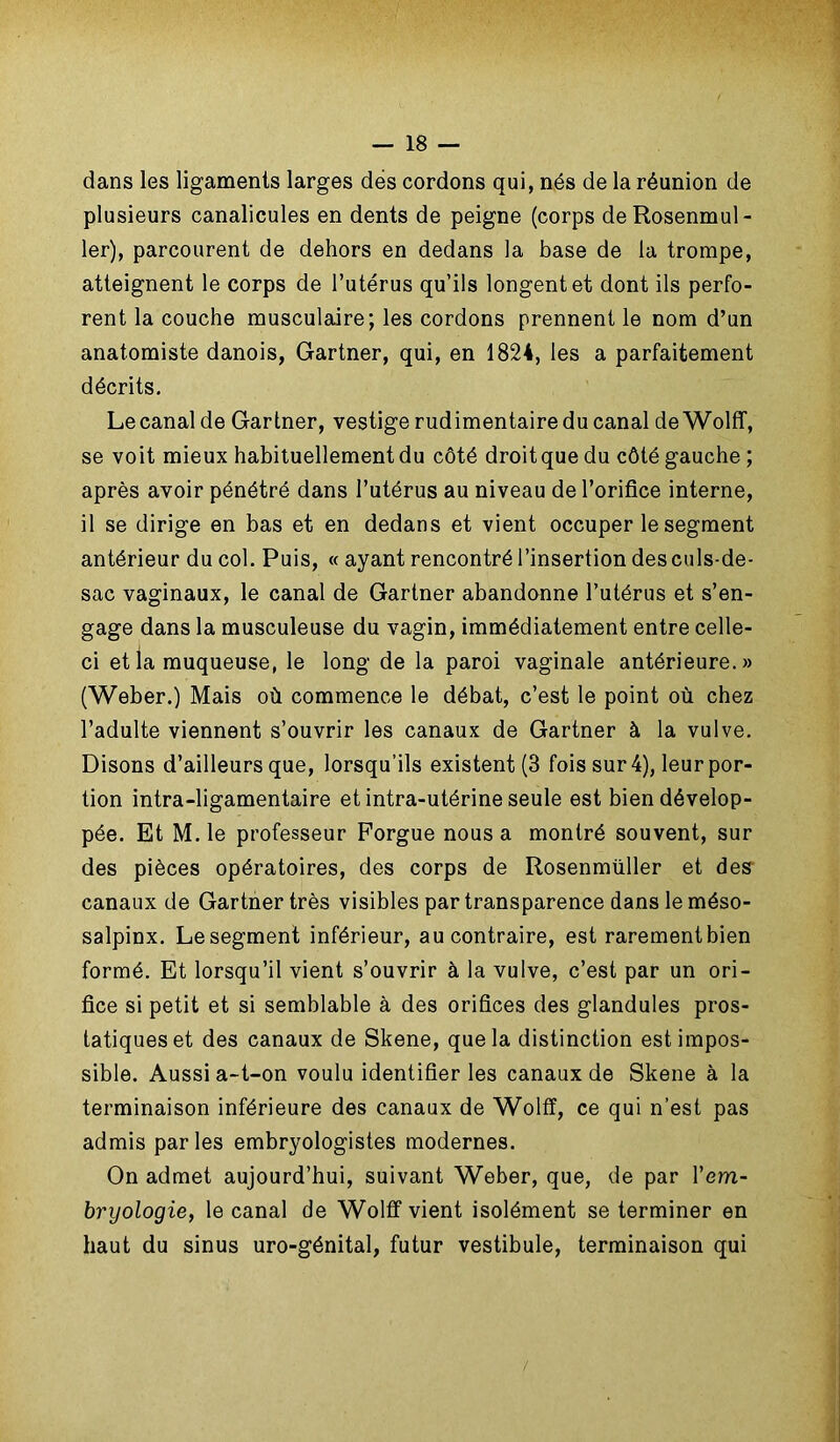 dans les ligaments larges des cordons qui, nés de la réunion de plusieurs canalicules en dents de peigne (corps deRosenmul- ler), parcourent de dehors en dedans la base de la trompe, atteignent le corps de l’utérus qu’ils longent et dont ils perfo- rent la couche musculaire; les cordons prennent le nom d’un anatomiste danois, Gartner, qui, en 1824, les a parfaitement décrits. Le canal de Gartner, vestige rudimentaire du canal de Wolff, se voit mieux habituellement du côté droitquedu côté gauche ; après avoir pénétré dans l’utérus au niveau de l’orifice interne, il se dirige en bas et en dedans et vient occuper le segment antérieur du col. Puis, « ayant rencontré l’insertion des culs-de- sac vaginaux, le canal de Gartner abandonne l’utérus et s’en- gage dans la musculeuse du vagin, immédiatement entre celle- ci et la muqueuse, le long de la paroi vaginale antérieure.» (Weber.) Mais où commence le débat, c’est le point où chez l’adulte viennent s’ouvrir les canaux de Gartner à la vulve. Disons d’ailleurs que, lorsqu’ils existent (3 fois sur 4), leur por- tion intra-ligamentaire et intra-utérine seule est bien dévelop- pée. Et M. le professeur Forgue nous a montré souvent, sur des pièces opératoires, des corps de Rosenmüller et des canaux de Gartner très visibles par transparence dans le méso- salpinx. Le segment inférieur, au contraire, est rarementbien formé. Et lorsqu’il vient s’ouvrir à la vulve, c’est par un ori- fice si petit et si semblable à des orifices des glandules pros- tatiques et des canaux de Skene, que la distinction est impos- sible. Aussi a-t-on voulu identifier les canaux de Skene à la terminaison inférieure des canaux de Wolff, ce qui n’est pas admis parles embryologistes modernes. On admet aujourd’hui, suivant Weber, que, de par l’em- bryologie, le canal de Wolff vient isolément se terminer en haut du sinus uro-génital, futur vestibule, terminaison qui