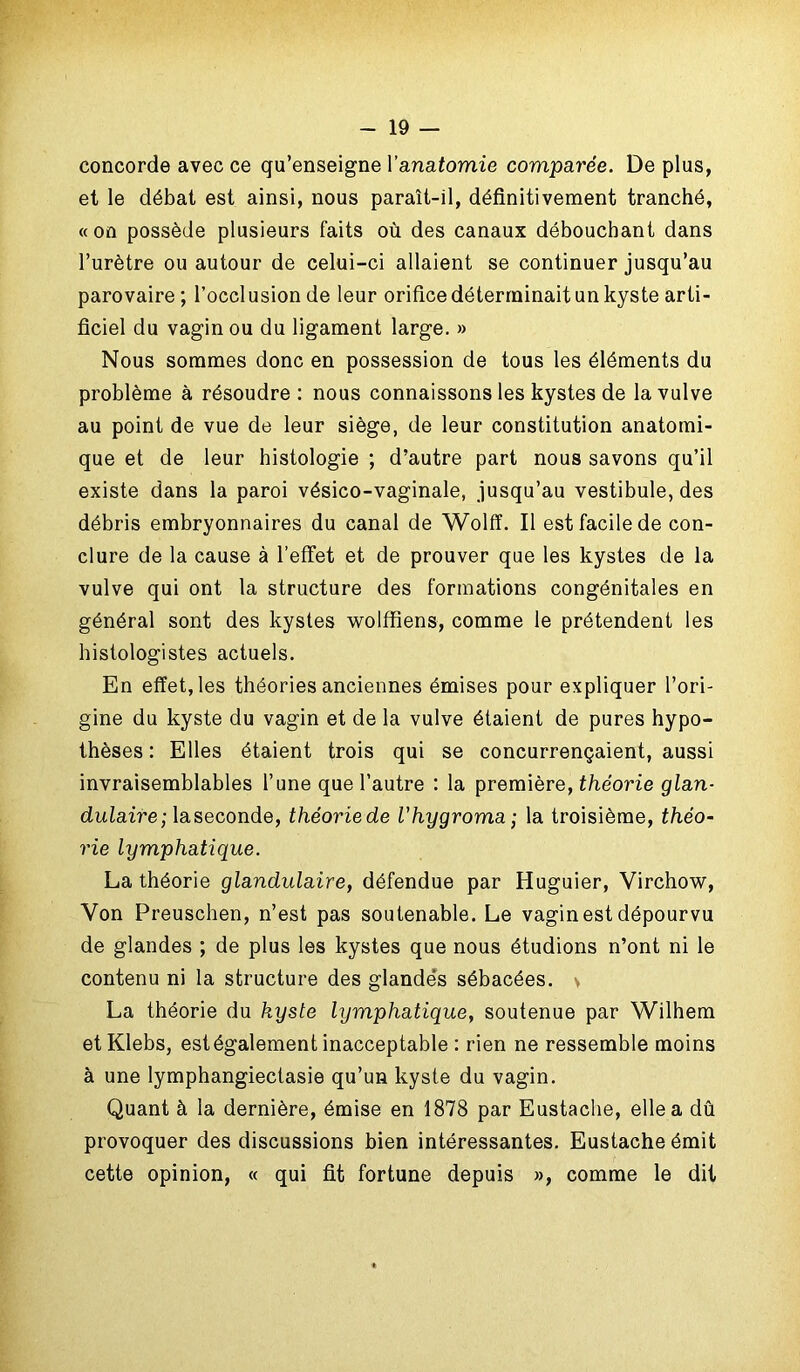 concorde avec ce qu’enseigne Vanatomie comparée. De plus, et le débat est ainsi, nous paraît-il, définitivement tranché, «on possède plusieurs faits où des canaux débouchant dans l’urètre ou autour de celui-ci allaient se continuer jusqu’au parovaire ; l’occlusion de leur orifice déterminait un kyste arti- ficiel du vagin ou du ligament large. » Nous sommes donc en possession de tous les éléments du problème à résoudre : nous connaissons les kystes de la vulve au point de vue de leur siège, de leur constitution anatomi- que et de leur histologie ; d’autre part nous savons qu’il existe dans la paroi vésico-vaginale, jusqu’au vestibule, des débris embryonnaires du canal de Wolff. Il est facile de con- clure de la cause à l’effet et de prouver que les kystes de la vulve qui ont la structure des formations congénitales en général sont des kystes wolffiens, comme le prétendent les histologistes actuels. En effet, les théories anciennes émises pour expliquer l’ori- gine du kyste du vagin et de la vulve étaient de pures hypo- thèses : Elles étaient trois qui se concurrençaient, aussi invraisemblables l’une que l’autre : la première, théorie glan- dulaire; laseconde, théoriede l'hygroma ; la troisième, théo- rie lymphatique. La théorie glandulaire, défendue par Huguier, Virchow, Von Preuschen, n’est pas soutenable. Le vagin est dépourvu de glandes ; de plus les kystes que nous étudions n’ont ni le contenu ni la structure des glandes sébacées. > La théorie du kyste lymphatique, soutenue par Wilhem etKlebs, estégalement inacceptable : rien ne ressemble moins à une lymphangiectasie qu’un kyste du vagin. Quant à la dernière, émise en 1878 par Eustache, elle a dû provoquer des discussions bien intéressantes. Eustache émit cette opinion, « qui fit fortune depuis », comme le dit