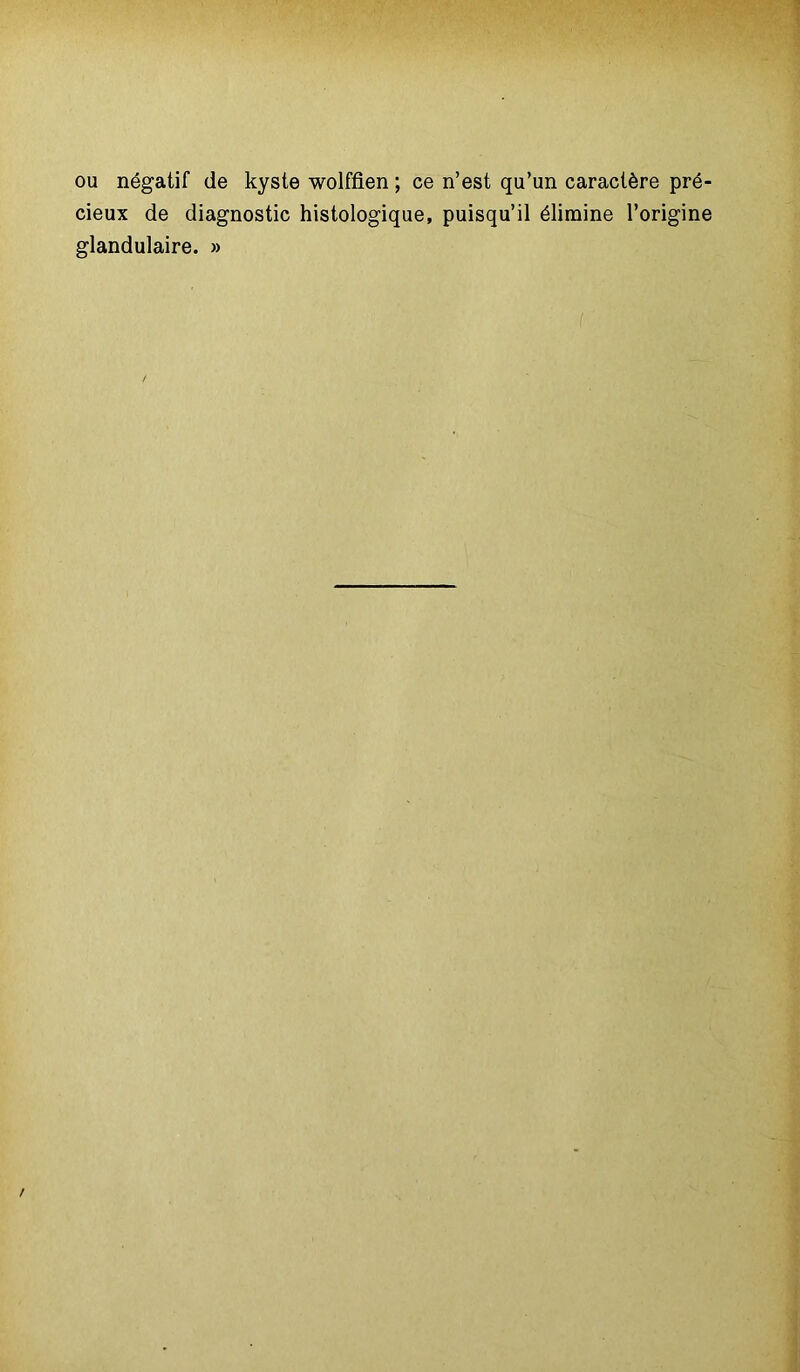 ou négatif de kyste wolffien ; ce n’est qu’un caractère pré- cieux de diagnostic histologique, puisqu’il élimine l’origine glandulaire. »