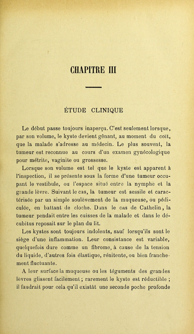 ÉTUDE CLINIQUE Le début passe toujours inaperçu. C’est seulement lorsque, par son volume, le kyste devient gênant, au moment du coït, que la malade s’adresse au médecin. Le plus souvent, la tumeur est reconnue au cours d’un examen gynécologique pour métrite, vaginite ou grossesse. Lorsque son volume est tel que le kyste est apparent à l’inspection, il se présente sous la forme d’une tumeur occu- pant le vestibule, ou l’espace situé entre la nymphe et la grande lèvre. Suivant le cas, la tumeur est sessile et carac- térisée par un simple soulèvement de la muqueuse, ou pédi- culée, en battant de cloche. Dans le cas de Catheün, la tumeur pendait entre les cuisses de la malade et dans le dé- cubitus reposait sur le plan du lit. Les kystes sont toujours indolents, sauf lorsqu’ils sont le siège d’une inflammation. Leur consistance est variable, quelquefois dure comme un fibrome, à cause de la tension du liquide, d’autres fois élastique, rénitente, ou bien franche- ment fluctuante. A leur surface la muqueuse ou les téguments des grandes lèvres glissent facilement ; rarement le kyste est réductible ; il faudrait pour cela qu’il existât une seconde poche profonde