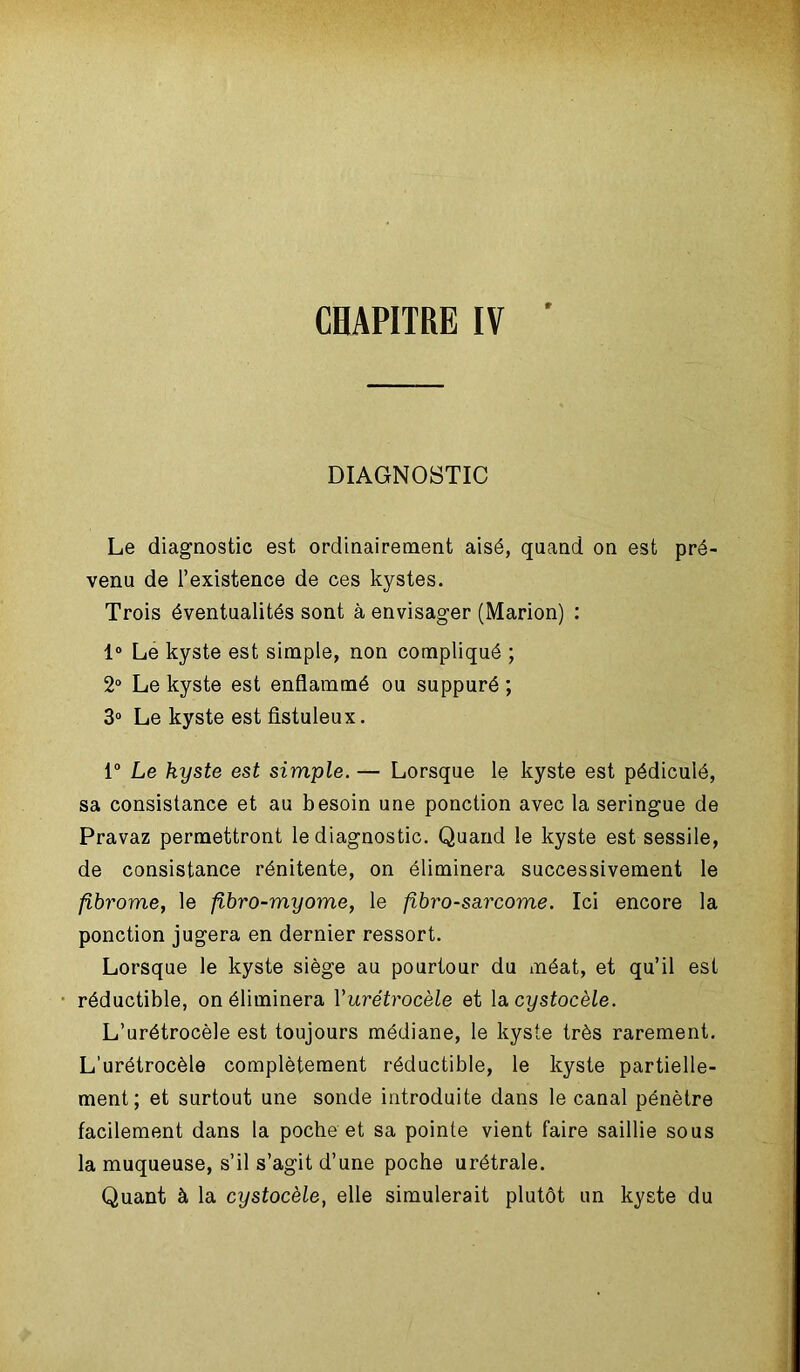 DIAGNOSTIC Le diagnostic est ordinairement aisé, quand on est pré- venu de l’existence de ces kystes. Trois éventualités sont à envisager (Marion) : 1° Le kyste est simple, non compliqué ; 2° Le kyste est enflammé ou suppuré ; 3° Le kyste est fistuleux. 1° Le kyste est simple. — Lorsque le kyste est pédiculé, sa consistance et au besoin une ponction avec la seringue de Pravaz permettront le diagnostic. Quand le kyste est sessile, de consistance rénitente, on éliminera successivement le fibrome, le fibro-myome, le fibro-sarcome. Ici encore la ponction jugera en dernier ressort. Lorsque le kyste siège au pourtour du méat, et qu’il est réductible, on éliminera Yurétrocèle et la cystocèle. L’urétrocèle est toujours médiane, le kyste très rarement. L’urétrocèle complètement réductible, le kyste partielle- ment; et surtout une sonde introduite dans le canal pénètre facilement dans la poche et sa pointe vient faire saillie sous la muqueuse, s’il s’agit d’une poche urétrale. Quant à la cystocèle, elle simulerait plutôt un kyste du