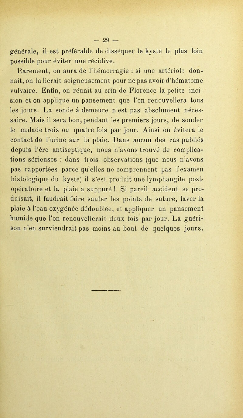 générale, il est préférable de disséquer le kyste le plus loin possible pour éviter une récidive. Rarement, on aura de l’hémorragie : si une artériole don- nait, on la lierait soigneusement pour ne pas avoir d’hématome vulvaire. Enfin, on réunit au crin de Florence la petite inci sion et on applique un pansement que l’on renouvellera tous les jours. La sonde à demeure n’est pas absolument néces- saire. Mais il sera bon, pendant les premiers jours, de sonder le malade trois ou quatre fois par jour. Ainsi on évitera le contact de l’urine sur la plaie. Dans aucun des cas publiés depuis l’ère antiseptique, nous n’avons trouvé de complica- tions sérieuses : dans trois observations (que nous n’avons pas rapportées parce qu’elles ne comprennent pas l’examen histologique du kyste) il s’est produit une lymphangite post- opératoire et la plaie a suppuré ! Si pareil accident se pro- duisait, il faudrait faire sauter les points de suture, laver la plaie à l’eau oxygénée dédoublée, et appliquer un pansement humide que l’on renouvellerait deux fois par jour. La guéri- son n’en surviendrait pas moins au bout de quelques jours.