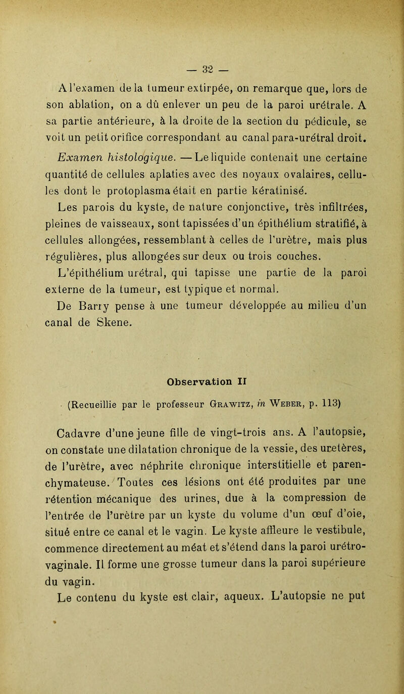 A l’examen delà tumeur extirpée, on remarque que, lors de son ablation, on a dû enlever un peu de la paroi urétrale. A sa partie antérieure, à la droite de la section du pédicule, se voit un petit orifice correspondant au canal para-urétral droit. Examen histologique. —Le liquide contenait une certaine quantité de cellules aplaties avec des noyaux ovalaires, cellu- les dont le protoplasma était en partie kératinisé. Les parois du kyste, de nature conjonctive, très infiltrées, pleines de vaisseaux, sont tapissées d’un épithélium stratifié, à cellules allongées, ressemblant à celles de l'urètre, mais plus régulières, plus allongées sur deux ou trois couches. L’épithélium urétral, qui tapisse une partie de la paroi externe de la tumeur, est typique et normal. De Barry pense à une tumeur développée au milieu d’un canal de Skene. Observation II (Recueillie par le professeur Grawitz, m Weber, p. 113) Cadavre d’une jeune fille de vingt-trois ans. A l’autopsie, on constate une dilatation chronique de la vessie, des uretères, de l’urètre, avec néphrite chronique interstitielle et paren- chymateuse. 1 Toutes ces lésions ont été produites par une rétention mécanique des urines, due à la compression de l’entrée de l’urètre par un kyste du volume d’un œuf d’oie, situé entre ce canal et le vagin. Le kyste affleure le vestibule, commence directement au méat et s’étend dans la paroi urétro- vaginale. Il forme une grosse tumeur dans la paroi supérieure du vagin. Le contenu du kyste est clair, aqueux. L’autopsie ne put