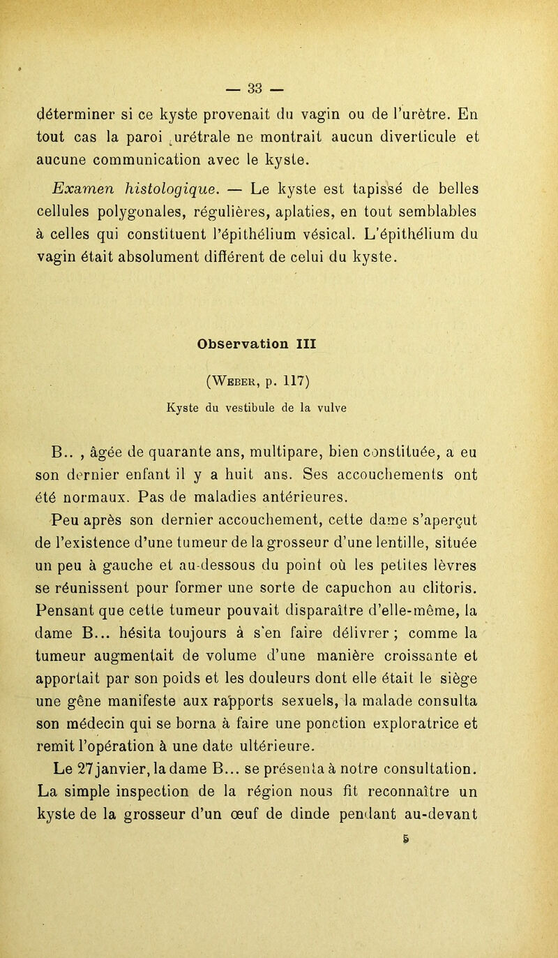 déterminer si ce kyste provenait du vagin ou de l’urètre. En tout cas la paroi urétrale ne montrait aucun diverticule et aucune communication avec le kyste. Examen histologique. — Le kyste est tapissé de belles cellules polygonales, régulières, aplaties, en tout semblables à celles qui constituent l’épithélium vésical. L’épithélium du vagin était absolument différent de celui du kyste. Observation III (Weber, p. 117) Kyste du vestibule de la vulve B.. , âgée de quarante ans, multipare, bien constituée, a eu son dernier enfant il y a huit ans. Ses accouchements ont été normaux. Pas de maladies antérieures. Peu après son dernier accouchement, cette dame s’aperçut de l’existence d’une tumeur de la grosseur d’une lentille, située un peu à gauche et au-dessous du point où les petites lèvres se réunissent pour former une sorte de capuchon au clitoris. Pensant que cette tumeur pouvait disparaître d’elle-même, la dame B... hésita toujours à s'en faire délivrer; comme la tumeur augmentait de volume d’une manière croissante et apportait par son poids et les douleurs dont elle était le siège une gêne manifeste aux rapports sexuels, la malade consulta son médecin qui se borna à faire une ponction exploratrice et remit l’opération à une date ultérieure. Le 27janvier,ladame B... se présenta à notre consultation. La simple inspection de la région nous fit reconnaître un kyste de la grosseur d’un œuf de dinde pendant au-devant