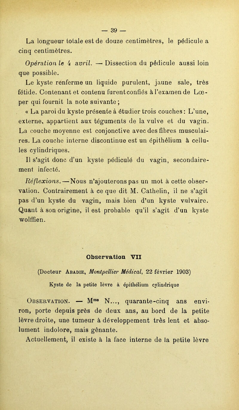 La longueur totale est de douze centimètres, le pédicule a cinq centimètres. Opération le 4 avril. — Dissection du pédicule aussi loin que possible. Le kyste renferme un liquide purulent, jaune sale, très fétide. Contenant et contenu furentconfiés à l’examen de Lœ- per qui fournit la note suivante ; « La paroi du kyste présente à étudier trois couches : L’une, externe, appartient aux téguments de la vulve et du vagin. La couche moyenne est conjonctive avec des fibres musculai- res. La couche interne discontinue est un épithélium à cellu- les cylindriques. Il s’agit donc d’un kyste pédiculé du vagin, secondaire- ment infecté. Réflexions.—Nous n’ajouterons pas un mot à cette obser- vation. Contrairement à ce que dit M. Cathelin, il ne s’agit pas d’un kyste du vagin, mais bien d’un kyste vulvaire. Quant à son origine, il est probable qu’il s’agit d’un kyste wolffien. Observation VII (Docteur Abadie, Montpellier Médical, 22 février 1903) Kyste de la petite lèvre à épithélium cylindrique Observation. — Mrae N..., quarante-cinq ans envi- ron, porte depuis près de deux ans, au bord de la petite lèvre droite, une tumeur à développement très lent et abso- lument indolore, mais gênante. Actuellement, il existe à la face interne de la petite lèvre