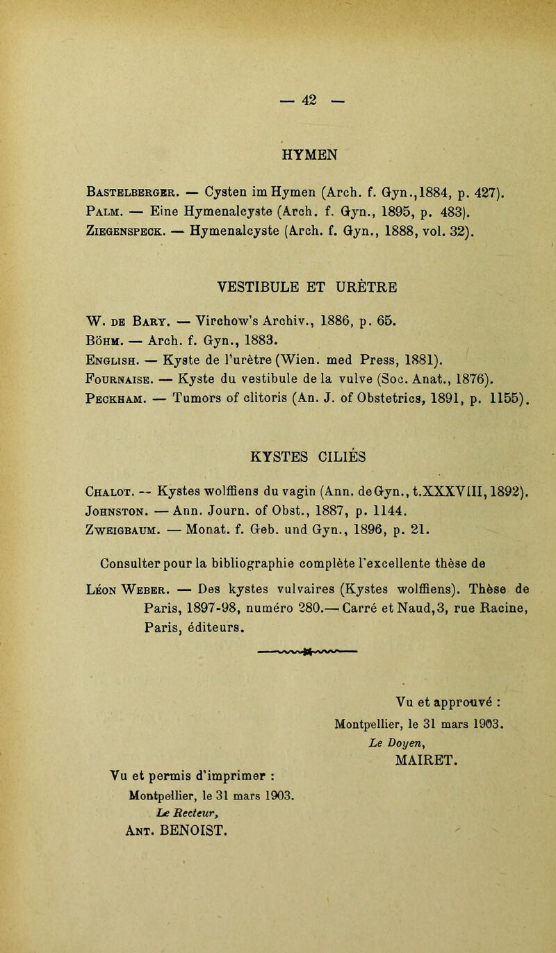 HYMEN Bastelberger. — Cysten im Hymen (Arch. f. Gyn.,1884, p. 427). Palm. — Eine Hymenalcyste (Arch. f. Gyn., 1895, p. 483). Ziegenspeck. — Hymenalcyste (Arch. f. Gyn., 1888, vol. 32). VESTIBULE ET URÈTRE W. de Bary. — Virchow’s Archiv., 1886, p. 65. Bôhm. — Arch. f. Gyn., 1883. English. — Kyste de l’urètre (Wien. med Press, 1881). Fournaise. — Kyste du vestibule de la vulve (Soc. Anat., 1876). Peckham. — Tumors of clitoris (An. J. of Obstetrics, 1891, p. 1155). KYSTES CILIÉS Chalot. — Kystes wolfflens du vagin (Ann. de Gyn., t.XXXVIII, 1892). Johnston. —Ann. Journ. of Obst., 1887, p. 1144. Zweigbaum. — Monat. f. Geb. und Gyn., 1896, p. 21. Consulter pour la bibliographie complète l'excellente thèse de Léon Weber. — Des kystes vulvaires (Kystes wolfflens). Thèse de Paris, 1897-98, numéro 280.— Carré etNaud,3, rue Racine, Paris, éditeurs. Vu et approuvé : Montpellier, le 31 mars 1903. Le Doyen, MAIRET. Vu et permis d’imprimer : Montpellier, le 31 mars 1903. Le Recteur, Ant. BENOIST.