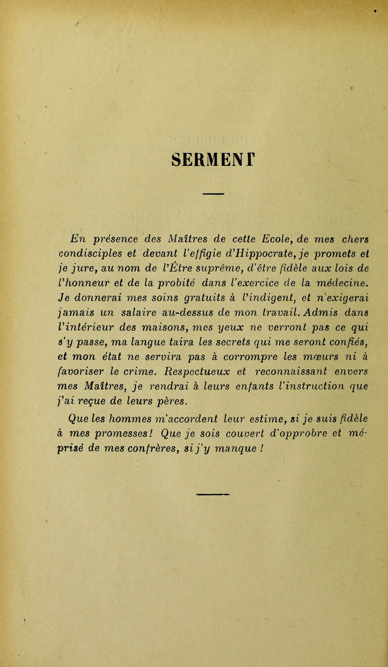 SERMENT En présence des Maîtres de cette Ecole, de mes chers condisciples et devant l'effigie d'Hippocrate, je promets et je jure, au nom de l'Etre suprême, d’être fidèle aux lois de l'honneur et de la probité dans l’exercice de la médecine. Je donnerai mes soins gratuits à l'indigent, et n’exigerai jamais un salaire au-dessus de mon travail. Admis dans l'intérieur des maisons, mes yeux ne verront pas ce qui s’y passe, ma langue taira les secrets qui me seront confiés, et mon état ne servira pas à corrompre les mœurs ni à favoriser le crime. Respectueux et reconnaissant envers mes Maîtres, je rendrai à leurs enfants l’instruction que j'ai reçue de leurs pères. Que les hommes m’accordent leur estime, si je suis fidèle à mes promesses! Que je sois couvert d’opprobre et mé- prisé de mes confrères, si j’y manque !