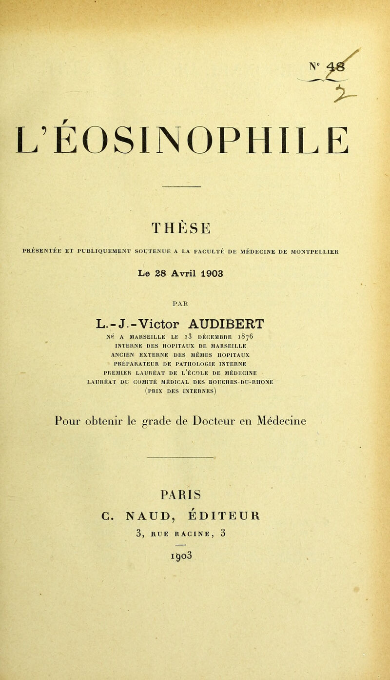 X» 46 ^3- L’EOSINOPHILE THÈSE PRÉSENTÉE ET PUBLIQUEMENT SOUTENUE A LA FACULTÉ DE MÉDECINE DE MONTPELLIER Le 28 Avril 1903 PAR L.-J.-Victor AUDIBERT NÉ A Marseille le 23 décembre 1876 INTERNE DES HOPITAUX DE MARSEILLE ANCIEN EXTERNE DES MÊMES HOPITAUX PRÉPARATEUR DE PATHOLOGIE INTERNE PREMIER LAURÉAT DE l’ÉCOLE DE MÉDECINE LAURÉAT DU COMITÉ MÉDICAL DES BOUCHES-DU-RHONE (prix DES internes) Pour obtenir le grade de Docteur en Médecine PARIS C. NAUD, ÉDITEUR 3, RUE RACINE, 3 1903