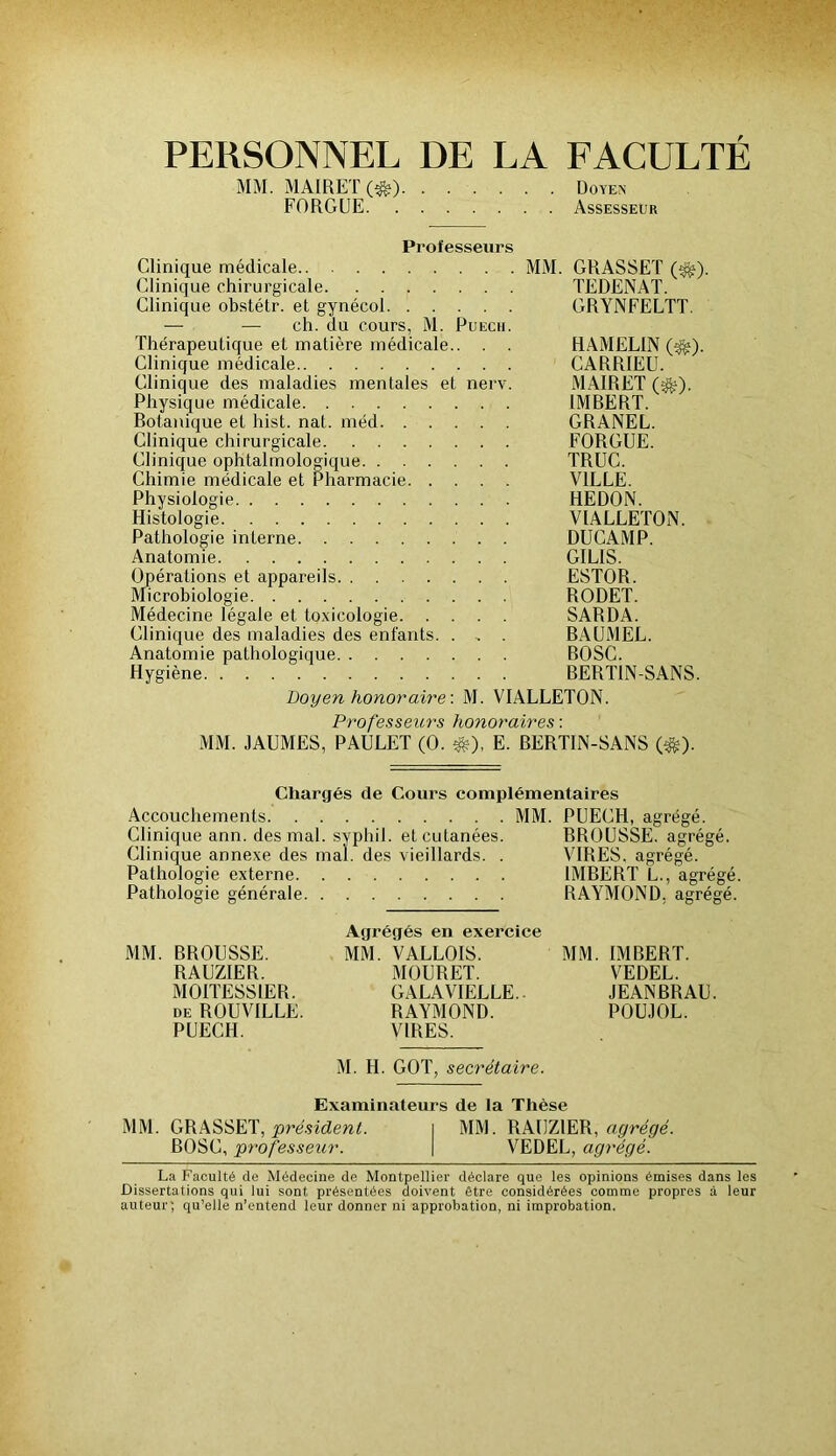 PERSONNEL DE LA FACULTÉ MM. MAIRET (^) Doyen FORGUE Assesseur Professeurs Clinique médicale MM. GRASSET (^). Clinique chirurgicale TEDENAT. Clinique obstétr. et gynécol CRYNFELTT. — — ch. du cours, M. Puech. Thérapeutique et matière médicale.. . . HAMELIN (^). Clinique médicale CARRIEU. Clinique des maladies mentales et nerv. MAIRET (^). Physique médicale IMRERT. Botanique et hist. nat. méd GRANEL. Clinique chirurgicale FORCEE. Clinique ophtalmologique TRUC. Chimie médicale et Pharmacie VILLE. Physiologie HEDON. Histologie VIALLETON. Pathologie interne DÜCAMP. Anatomie GILIS. Opérations et appareils ESTOR. Microbiologie RODET. Médecine légale et toxicologie SARDA. Clinique des maladies des enfants. . , . BAUMEL. Anatomie pathologique BOSC. Hygiène RERTIN-SANS. Doyen honoraire: M. VIALLETON. Profes&eurs honoraires: MM. JAUMES, PAULET (0. ^), E. BERTIN-SANS (*). Chargés de Cours complémentaires Accouchements MM. PUECH, agrégé. Clinique ann. des mal. syphil. et cutanées. BROUSSE, agrégé. Clinique annexe des mal. des vieillards. . VIRES, agrégé. Pathologie externe IMBERT L., agrégé. Pathologie générale RAYMOND, agrégé. Agrégés en exercice MM. BROUSSE. MM. VALLOIS. MM. IMBERT. RAUZIER. MOURET. VEDEL. MOITESSIER. CALAVIELLE.. JEANBRAU. DE ROUVILLE. RAYMOND. POUJOL. PUECH. VIRES. M. H. GOT, secrétaire. Examinateurs de la Thèse MM. GRASSET, j3J’d.sicZe«L i MM. RAUZIER, u^re^re. BOSC, professeur. | VEDEL, agrégé. La Faculté de Médecine de Montpelliei' déclare que les opinions émises dans les Dissertations qui lui sont présentées doivent être considérées comme propres à leur auteur; qu’elle n’entend leur donner ni approbation, ni improbation.