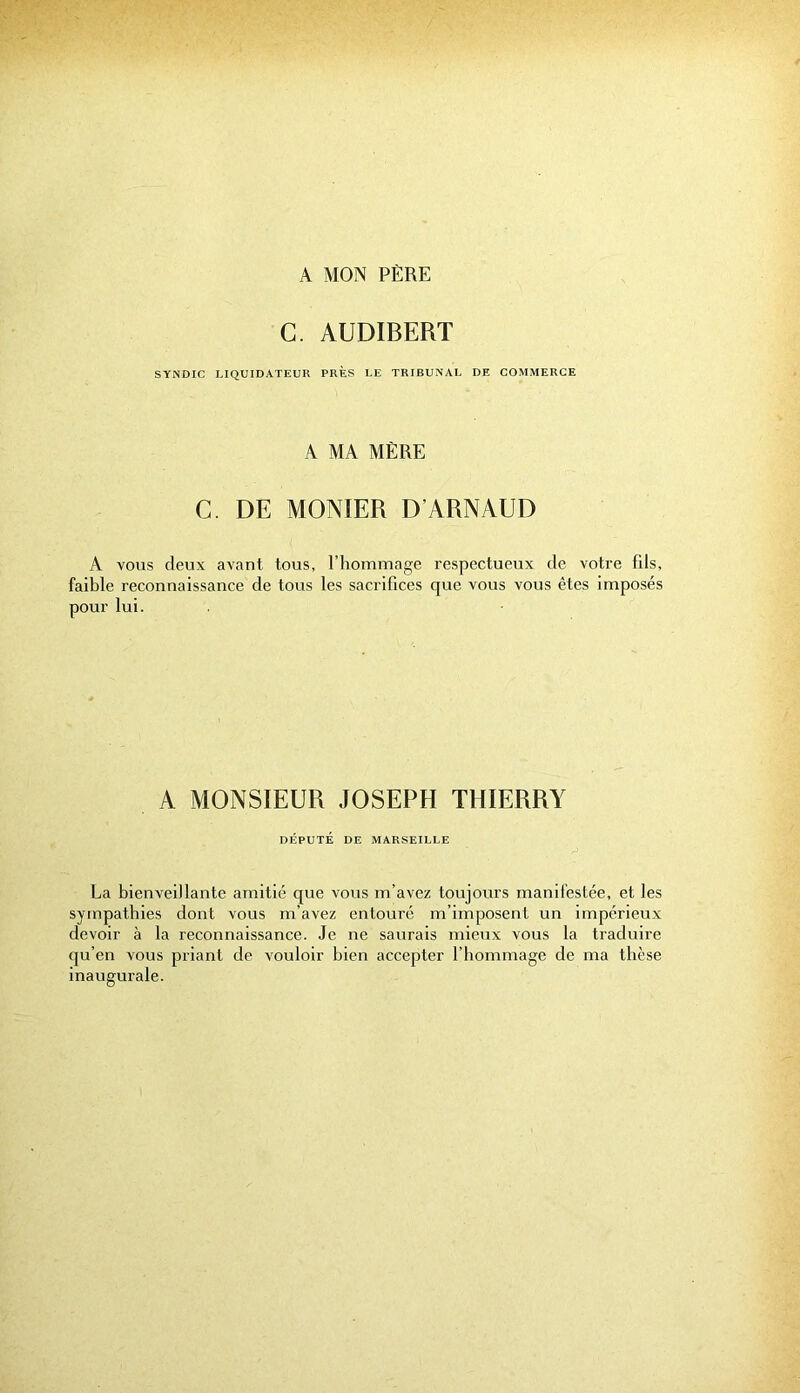 A MON PÈRE C. AUDIBERT SYNDIC LIQUIDATEUR PRÈS LE TRIBUNAL DE COMMERCE A MA MÈRE C. DE MONTER D’ARNAUD A vous deux avant tous, l’hommage respectueux de votre fils, faible reconnaissance de tous les sacrifices que vous vous êtes imposés pour lui. A MONSIEUR JOSEPH THIERRY DÉPUTÉ DE MARSEILLE La bienveillante amitié que vous m’avez toujours manifestée, et les sympathies dont vous m’avez entouré m’imposent un impérieux devoir à la reconnaissance. Je ne saurais mieux vous la traduire qu’en vous priant de vouloir bien accepter l’hommage de ma thèse inaugurale.