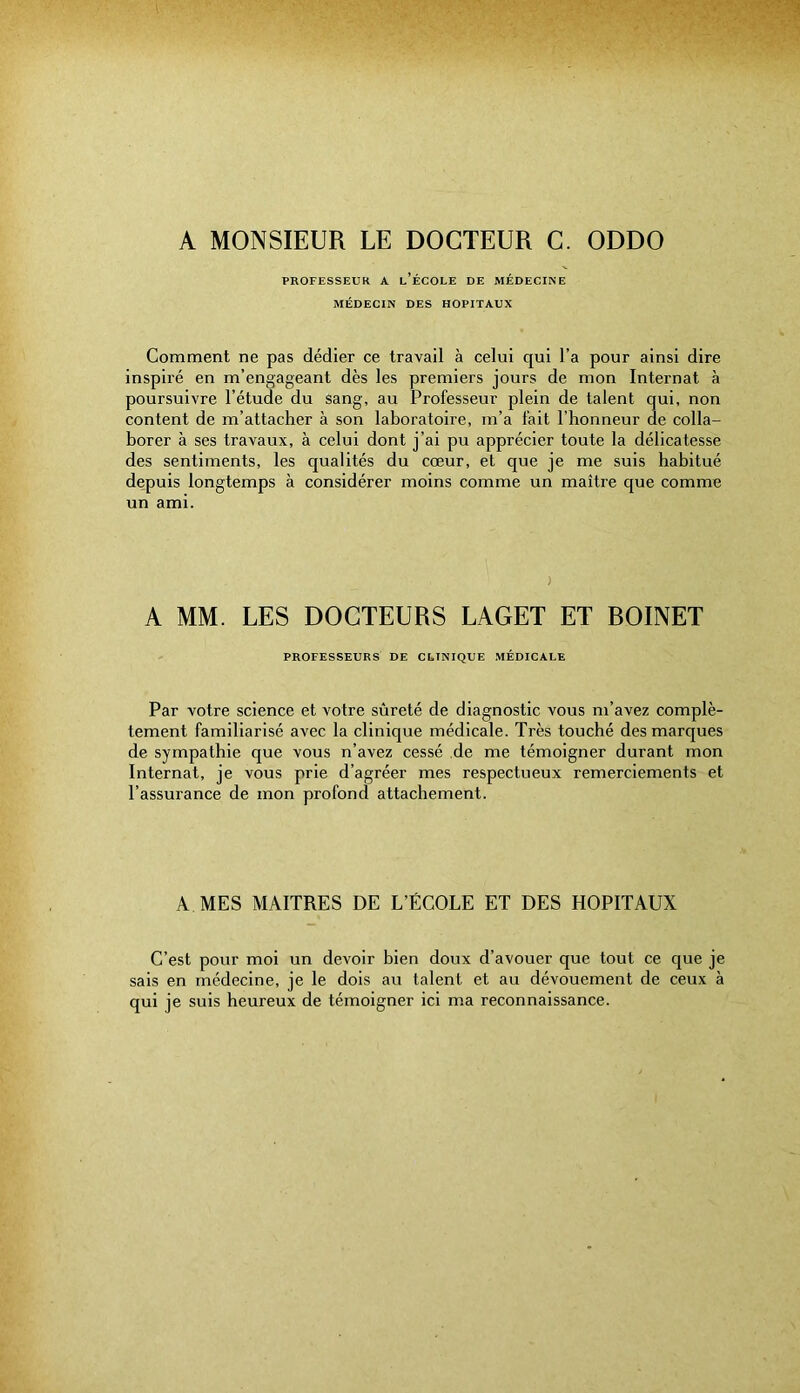 A MONSIEUR LE DOCTEUR C. ODDO PROFESSEUR A l’ÉCOLE DE MÉDECINE MÉDECIN DES HOPITAUX Comment ne pas dédier ce travail à celui qui l’a pour ainsi dire inspiré en m’engageant dès les premiers jours de mon Internat à poursuivre l’étude du sang, au Professeur plein de talent qui, non content de m’attacher à son laboratoire, m’a fait l’honneur de colla- borer à ses travaux, à celui dont j’ai pu apprécier toute la délicatesse des sentiments, les qualités du cœur, et que je me suis habitué depuis longtemps à considérer moins comme un maître que comme un ami. ) A MM. LES DOCTEURS LACET ET ROINET PROFESSEURS DE CLINIQUE MÉDICALE Par votre science et votre sûreté de diagnostic vous m’avez complè- tement familiarisé avec la clinique médicale. Très touché des marques de sympathie que vous n’avez cessé de me témoigner durant mon Internat, je vous prie d’agréer mes respectueux remerciements et l’assurance de mon profond attachement. A MES MAITRES DE L’ÉCOLE ET DES HOPITAUX C’est pour moi un devoir bien doux d’avouer que tout ce que je sais en médecine, je le dois au talent et au dévouement de ceux à qui je suis heureux de témoigner ici m.a reconnaissance.