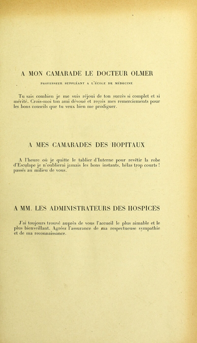 A MON CAMARADE LE DOCTEUR OLMER PROFESSEUR SUPPLEANT A l’ÉCOLE DE MÉDECINE Tu sais combien je me suis réjoui de ton succès si complet et si mérité. Crois-moi ton ami dévoué et reçois mes remerciements pour les bons conseils cjue tu veux bien me prodiguer. A MES CAMARADES DES HOPITAUX A l’beure où je quitte le tablier d’interne pour revêtir la robe d'Esculape je n’oublierai jamais les bons instants, hélas trop courts ! passés au milieu de vous. A MM. LES ADMINISTRATEURS DES HOSPICES J’ai toujours trouvé auprès de vous l’accueil le plus aimable et le plus bienveillant. Agréez l’assurance de ma respectueuse sympathie et de ma reconnaissance.