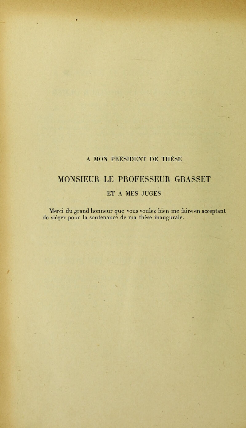 A MON PRÉSIDENT DE THÈSE MONSIEUR LE PROFESSEUR GRASSET ET A MES JUGES Merci du grand honneur que vous voulez bien me faire en acceptant de siéger pour la soutenance de ma thèse inaugurale.