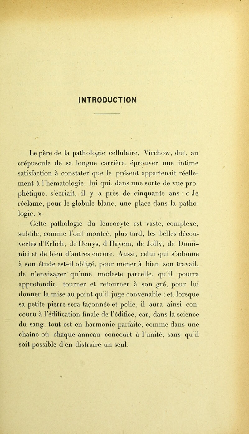 INTRODUCTION Le père de la pathologie cellulaire, VirchoAv, dut. au crépuscule de sa longue carrière, éprouver une intime satisfaction à constater que le présent appartenait réelle- ment à l’hématologie, lui qui, dans une sorte de vue pro- phétique, s’écriait, il y a près de cinquante ans : « Je réclame, pour le globule blanc, une place dans la patho- logie. )) Cette pathologie du leucocyte est vaste, complexe, subtile, comme l’ont montré, plus tard, les belles décou- vertes d’Erlich, deDenys, d’Hayem, de Jolly, de Domi- nici et de bien d’autres encore. Aussi, celui qui s’adonne à son étude est-il obligé, pour mener à bien son travail, de n’envisager qu’une modeste parcelle, qu’il pourra approfondir, tourner et retourner à son gré, pour lui donner la mise au point qu’il juge convenable ; et, lorsque sa petite pierre sera façonnée et polie, il aura ainsi con- couru à l’édification finale de l’édifice, car, dans la science du sang, tout est en harmonie parfaite, comme dans une chaîne où chaque anneau concourt à l’unité, sans qu’il soit possible d’en distraire un seul.