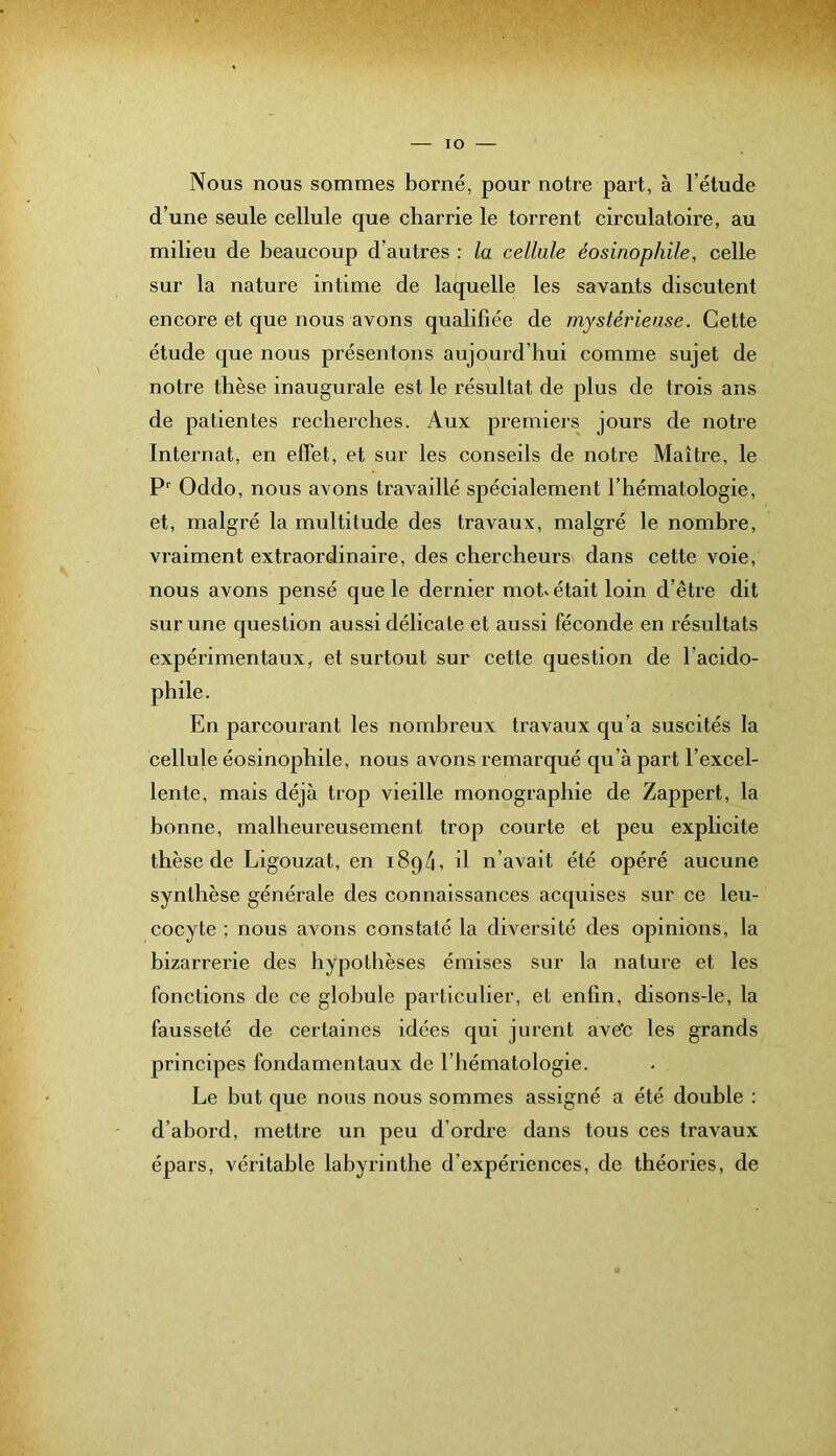 lO Nous nous sommes borné, pour notre part, à l’étude d’une seule cellule que charrie le torrent circulatoire, au milieu de beaucoup d’autres : la cellule éosinophile, celle sur la nature intime de laquelle les savants discutent encore et que nous avons qualifiée de mystérieuse. Cette étude que nous présentons aujourd’hui comme sujet de notre thèse inaugurale est le résultat de plus de trois ans de patientes recherches. Aux premiers jours de notre Internat, en effet, et sur les conseils de notre Maître, le Oddo, nous avons travaillé spécialement l’hématologie, et, malgré la multitude des travaux, malgré le nombre, vraiment extraordinaire, des chercheurs dans cette voie, nous avons pensé que le dernier motv était loin d’être dit sur une question aussi délicate et aussi féconde en résultats expérimentaux, et surtout sur cette question de l’acido- phile. En parcourant les nombreux travaux qu’a suscités la cellule éosinophile, nous avons remarqué qu’à part l’excel- lente, mais déjà trop vieille monographie de Zappert, la bonne, malheureusement trop courte et peu explicite thèse de Ligouzat, en 1894, il n’avait été opéré aucune synthèse générale des connaissances acquises sur ce leu- cocyte ; nous avons constaté la diversité des opinions, la bizarrerie des hypothèses émises sur la nature et les fonctions de ce globule particulier, et enfin, disons-le, la fausseté de certaines idées qui jurent ave'c les grands principes fondamentaux de l’hématologie. Le but que nous nous sommes assigné a été double : d’aboi'd, mettre un peu d’ordre dans tous ces travaux épars, véritable labyrinthe d’expériences, de théories, de