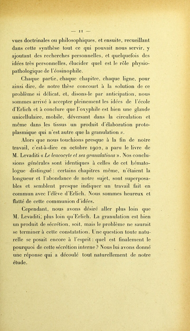 vues doctrinales ou philosophiques, et ensuite, recueillant dans cette synthèse tout ce qui pouvait nous servir, y ajoutant des recherches personnelles, et quelquefois des idées très personnelles, élucider quel est le rôle physio- pathologique de l’éosinophile. Chaque partie, chaque chapitre, chaque ligne, pour ainsi dire, de notre thèse concourt à la solution de ce problème si délicat, et, disons-le par anticipation, nous sommes arrivé à accepter pleinement les idées de l’école d’Erlich et à conclure que l’oxyphile est bien une glande unicellulaire, mobile, déversant dans la circulation et même dans les tissus un produit d’élaboration proto- plasmique qui n’est autre que la granulation a. Alors que nous touchions presque à la lin de notre travail, c’est-à-dire en octobre 1902, a paru le livre de M. Levaditi « Le leucocyte et ses granulations ». Nos conclu- sions générales sont identiques à celles de cet hémato- logue distingué : certains chapitres même, n’étaient la longueur et l’abondance de notre sujet, sont superposa- bles et semblent presque indiquer un travail fait en commun avec l’élève d’Erlich. Nous sommes heureux et flatté de cette communion d’idées. Cependant, nous avons désiré aller plus loin que M. Levaditi, plus loin qu’Erlich. La granulation est bien un produit de sécrétion, soit, mais le problème ne saurait se terminer à cette constatation. Une question toute natu- relle se posait encore à l’esprit : quel est finalement le pourquoi de cette sécrétion interne ? Nous lui avons donné une réponse qui a découlé tout naturellement de notre étude.