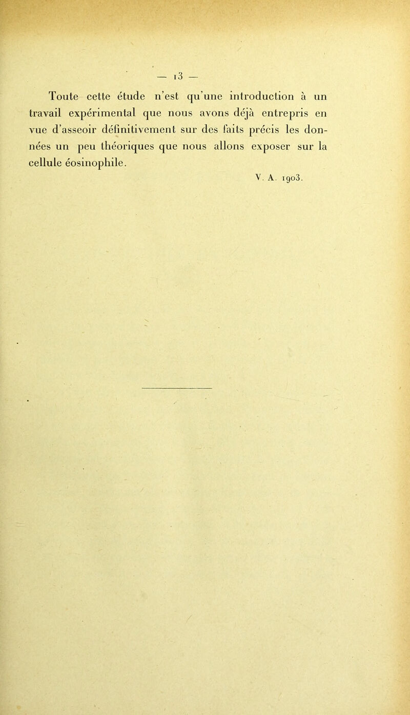 Toute cette étude n’est qu’une introduction à un travail expérimental que nous avons déjà entrepris en vue d’asseoir définitivement sur des faits précis les don- nées un peu théoriques que nous allons exposer sur la cellule éosinophile. V. A. 1903.