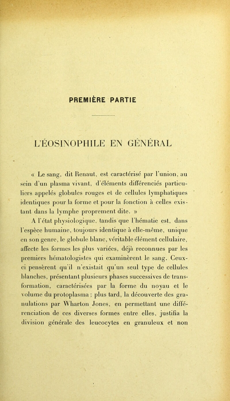 PREMIÈRE PARTIE L’ÉOSINOPHILE EN GÉNÉRAL « Le sang, dit Renaut, est caractérisé par l’union, au sein d’un plasma vivant, d’éléments diflerenciés particu- liers appelés globules rouges et de cellules lymphatiques identiques pour la forme et pour la fonction à celles exis- tant dans la lymphe proprement dite. » A l’état physiologique, tandis que l’hématie est, dans l’espèce humaine, toujours identique à elle-même, unique en son genre, le globule blanc, véritable élément cellulaire, affecte les formes les jdus variées, déjà reconnues par les premiers hématologistes qui examinèrent le sang. Ceux- ci pensèrent qu’il n’existait qu’un seul type de cellules blanches, présentant plusieurs phases successives de trans- formation, caractérisées par la forme du noyau et le volume du protoplasma ; plus tard, la découverte des gra- nulations par Wharton Jones, en permettant une diffé- renciation de ces diverses formes entre elles, justifia la division générale des leucocytes en granuleux et non