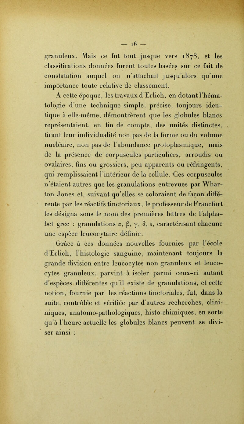 granuleux. Mais ce fut tout jusque vers 1878, et les classifications données furent toutes basées sur ce fait de constatation auquel on n’attachait jusqu’alors qu’une importanee toute relative de classement. A cette époque, les travaux d’Erlich, en dotant l’héma- tologie d’une technique simple, précise, toujours iden- tique à elle-même, démontrèrent que les globules blancs représentaient, en fin de compte, des unités distinctes, x tirant leur individualité non pas de la forme ou du volume nucléaire, non pas de l’abondance protoplasmique, mais de la présence de corpuscules particuliers, arrondis ou ovalaires, fins ou grossiers, peu apparents ou réfringents, qui remplissaient l’intérieur de la cellule. Ces corpuscules n’étaient autres que les granulations entrevues par Whar- ton Jones et, suivant qu’elles se coloraient de façon diffé- rente par les réactifs tinctoriaux, le professeur de Francfort les désigna sous le nom des premières lettres de l’alpha- bet grec : granulations a, (3, y, d, e, caractérisant chacune une espèce leucocytaire définie. Grâce à ces données nouvelles fournies par l’école d’Erlich, l’histologie sanguine, maintenant toujours la grande division entre leucocytes non granuleux et leuco- cytes granuleux, parvint à isoler parmi ceux-ci autant d’espèces différentes qu’il existe de granulations, et cette notion, fournie par les réactions tinctoriales, fut, dans la suite, contrôlée et vérifiée par d’autres recherches, clini- niques, anatomo-pathologiques, histo-chimiques, en sorte qu’à l’heure actuelle les globules blancs peuvent se divi- ser ainsi :