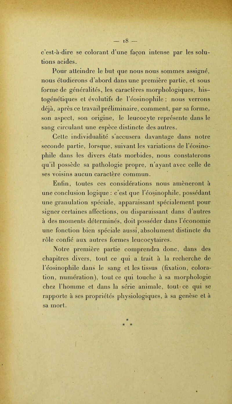 c’est-à-dire se colorant d’une façon intense par les solu- tions acides. Pour atteindre le but que nous nous sommes assigné, nous étudierons d’abord dans une première partie, et sous forme de généralités, les caractères morphologiques, bis- togénétiques et évolutifs de l’éosinopliile ; nous verrons déjà, après ce travail préliminaire, comment, par sa forme, son aspect, son origine, le leucocyte représente dans le sang eirculant une espèce distincte des autres. Cette individualité s’accusera davantage dans notre seconde partie, lorsque, suivant les variations de l’éosino- phile dans les divers états morbides, nous constaterons qu’il possède sa pathologie propre, n’ayant avec celle de ses voisins aucun caractère eonimun. Enfin, toutes ces considérations nous amèneront à une conclusion logique : c’est que l’éosinophile, possédant une granulation spéeiale, apparaissant spécialement pour signer eertaines affections, ou disparaissant dans d’autres à des moments déterminés, doit posséder dans l’économie une fonction bien spéeiale aussi, absolument distincte du rôle eonfié aux autres formes leucocytaires. Notre première partie comprendra donc, dans des chapitres divers, tout ce qui a trait à la recherche de l’éosinophile dans le sang et les tissus (fixation, colora- tion, numéralion), tout ce qui touche à sa morphologie chez l’homme et dans la série animale, tout'ce qui se rapporte à ses propriétés physiologiques, à sa genèse et à sa mort. * * *