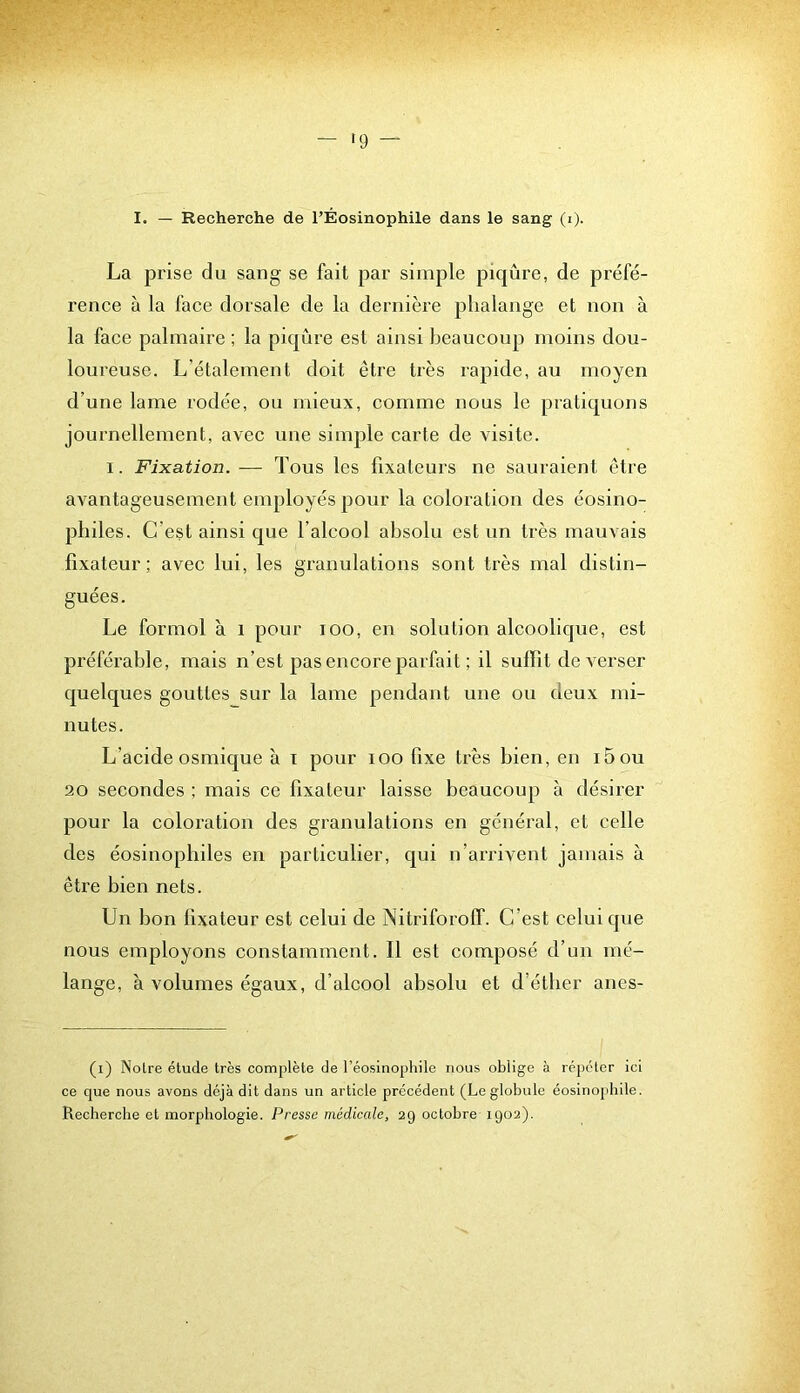 '9 ^ I. — Recherche de TÉosinophile dans le sang (i). La prise du sang se fait par simple piqûre, de préfé- rence à la face dorsale de la dernière phalange et non à la face palmaire ; la piqûre est ainsi beaucoup moins dou- loureuse. L’étalement doit être très rapide, au moyen d’une lame rodée, ou mieux, comme nous le pratiquons journellement, avec une simple carte de visite. I. Fixation. — Tous les fixateurs ne sauraient être avantageusement employés pour la coloration des éosino- philes. C’est ainsi que l’alcool absolu est un très mauvais fixateur; avec lui, les granulations sont très mal distin- guées. Le formol à i pour loo, en solution alcoolique, est préférable, mais n’est pas encore parfait ; il suffit de verser quelques gouttes sur la lame pendant une ou deux mi- nutes. L’acide osmique à i pour lOO fixe très bien, en i5ou 20 secondes ; mais ce fixateur laisse beaucoup à désirer pour la coloration des granulations en général, et celle des éosinophiles en particulier, qui n’arrivent jamais à être bien nets. Un bon fixateur est celui de Nitriforoff. C’est celui que nous employons constamment. Il est composé d’un mé- lange, à volumes égaux, d’alcool absolu et d’étber anes- (i) Notre étude très complète de réosinophilc nous oblige à répéter ici ce que nous avons déjà dit dans un article précédent (Le globule éosinophile. Recherche et morphologie. Presse médicale, 29 octobre 1902).
