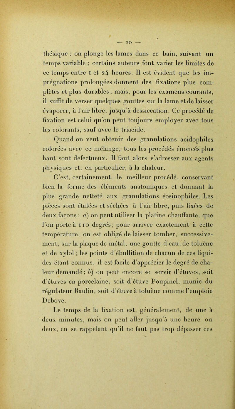thésique : on plonge les lames dans ce bain, suivant un temps variable ; certains auteurs font varier les limites de ce temps entre i et a4 heures. Il est évident que les im- prégnations prolongées donnent des fixations plus com- plètes et plus durables; mais, pour les examens courants, il suffit de verser quelques gouttes sur la lame et de laisser évaporer, à l’air libre, jusqu’à dessiccation. Ce procédé de fixation est celui qu'on peut toujours employer avec tous les colorants, sauf avec le triacide. Quand on veut obtenir des granulations acidopbiles colorées avec ce mélange, tous les procédés énoncés plus haut sont défectueux. Il faut alors s’adresser aux agents physiques et, en particulier, à la chaleur. C’est, certainement, le meilleur procédé, conservant bien la forme des éléments anatomiques et donnant la plus grande netteté aux granulations éosinophiles. Les pièces sont étalées et séchées à l’air libre, puis fixées de deux façons : a) on peut utiliser la platine chauffante, que l’on porte à iio degrés; pour arriver exactement à cette température, on est obligé de laisser tomber, successive- ment, sur la plaque de métal, une goutte d’eau, de toluène et de xylol ; les points d’ébullition de chacuir de ces liqui- des étant connus, il est facile d’apprécier le degré de cha- leur demandé ; b) on peut encore se servir d’étuves, soit d’étuves en porcelaine, soit d’étuve Poupinel, munie du régulateur Raulin, soit d’étuve à toluène comme l’emploie Debove. Le temps de la fixation est, généralement, de une h deux minutes, mais on peut aller jusqu’à une heure ou deux, en se rappelant qu’il ne faut pas trop dépasser ces